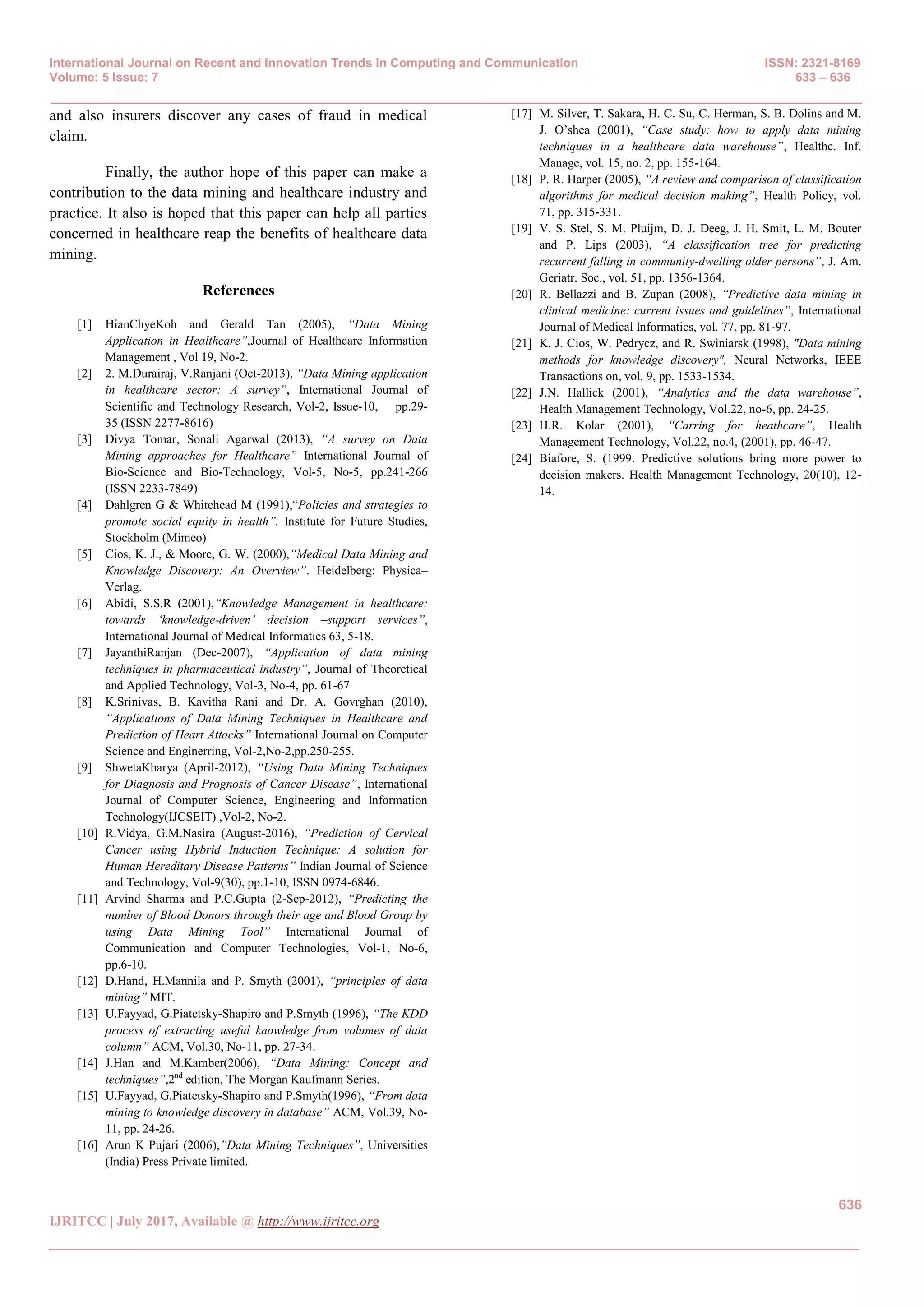 International Journal on Recent and Innovation Trends in Computing and Communication ISSN: 2321-8169
Volume: 5 Issue: 7 633 – 636
_______________________________________________________________________________________________
636
IJRITCC | July 2017, Available @ http://www.ijritcc.org
_______________________________________________________________________________________
and also insurers discover any cases of fraud in medical
claim.
Finally, the author hope of this paper can make a
contribution to the data mining and healthcare industry and
practice. It also is hoped that this paper can help all parties
concerned in healthcare reap the benefits of healthcare data
mining.
References
[1] HianChyeKoh and Gerald Tan (2005), “Data Mining
Application in Healthcare”,Journal of Healthcare Information
Management , Vol 19, No-2.
[2] 2. M.Durairaj, V.Ranjani (Oct-2013), “Data Mining application
in healthcare sector: A survey”, International Journal of
Scientific and Technology Research, Vol-2, Issue-10, pp.29-
35 (ISSN 2277-8616)
[3] Divya Tomar, Sonali Agarwal (2013), “A survey on Data
Mining approaches for Healthcare” International Journal of
Bio-Science and Bio-Technology, Vol-5, No-5, pp.241-266
(ISSN 2233-7849)
[4] Dahlgren G & Whitehead M (1991),“Policies and strategies to
promote social equity in health”. Institute for Future Studies,
Stockholm (Mimeo)
[5] Cios, K. J., & Moore, G. W. (2000),“Medical Data Mining and
Knowledge Discovery: An Overview”. Heidelberg: Physica–
Verlag.
[6] Abidi, S.S.R (2001),“Knowledge Management in healthcare:
towards „knowledge-driven‟ decision –support services”,
International Journal of Medical Informatics 63, 5-18.
[7] JayanthiRanjan (Dec-2007), “Application of data mining
techniques in pharmaceutical industry”, Journal of Theoretical
and Applied Technology, Vol-3, No-4, pp. 61-67
[8] K.Srinivas, B. Kavitha Rani and Dr. A. Govrghan (2010),
“Applications of Data Mining Techniques in Healthcare and
Prediction of Heart Attacks” International Journal on Computer
Science and Enginerring, Vol-2,No-2,pp.250-255.
[9] ShwetaKharya (April-2012), “Using Data Mining Techniques
for Diagnosis and Prognosis of Cancer Disease”, International
Journal of Computer Science, Engineering and Information
Technology(IJCSEIT) ,Vol-2, No-2.
[10] R.Vidya, G.M.Nasira (August-2016), “Prediction of Cervical
Cancer using Hybrid Induction Technique: A solution for
Human Hereditary Disease Patterns” Indian Journal of Science
and Technology, Vol-9(30), pp.1-10, ISSN 0974-6846.
[11] Arvind Sharma and P.C.Gupta (2-Sep-2012), “Predicting the
number of Blood Donors through their age and Blood Group by
using Data Mining Tool” International Journal of
Communication and Computer Technologies, Vol-1, No-6,
pp.6-10.
[12] D.Hand, H.Mannila and P. Smyth (2001), “principles of data
mining” MIT.
[13] U.Fayyad, G.Piatetsky-Shapiro and P.Smyth (1996), “The KDD
process of extracting useful knowledge from volumes of data
column” ACM, Vol.30, No-11, pp. 27-34.
[14] J.Han and M.Kamber(2006), “Data Mining: Concept and
techniques”,2nd
edition, The Morgan Kaufmann Series.
[15] U.Fayyad, G.Piatetsky-Shapiro and P.Smyth(1996), “From data
mining to knowledge discovery in database” ACM, Vol.39, No-
11, pp. 24-26.
[16] Arun K Pujari (2006),”Data Mining Techniques”, Universities
(India) Press Private limited.
[17] M. Silver, T. Sakara, H. C. Su, C. Herman, S. B. Dolins and M.
J. O’shea (2001), “Case study: how to apply data mining
techniques in a healthcare data warehouse”, Healthc. Inf.
Manage, vol. 15, no. 2, pp. 155-164.
[18] P. R. Harper (2005), “A review and comparison of classification
algorithms for medical decision making”, Health Policy, vol.
71, pp. 315-331.
[19] V. S. Stel, S. M. Pluijm, D. J. Deeg, J. H. Smit, L. M. Bouter
and P. Lips (2003), “A classification tree for predicting
recurrent falling in community-dwelling older persons”, J. Am.
Geriatr. Soc., vol. 51, pp. 1356-1364.
[20] R. Bellazzi and B. Zupan (2008), “Predictive data mining in
clinical medicine: current issues and guidelines”, International
Journal of Medical Informatics, vol. 77, pp. 81-97.
[21] K. J. Cios, W. Pedrycz, and R. Swiniarsk (1998), "Data mining
methods for knowledge discovery", Neural Networks, IEEE
Transactions on, vol. 9, pp. 1533-1534.
[22] J.N. Hallick (2001), “Analytics and the data warehouse”,
Health Management Technology, Vol.22, no-6, pp. 24-25.
[23] H.R. Kolar (2001), “Carring for heathcare”, Health
Management Technology, Vol.22, no.4, (2001), pp. 46-47.
[24] Biafore, S. (1999. Predictive solutions bring more power to
decision makers. Health Management Technology, 20(10), 12-
14.
 