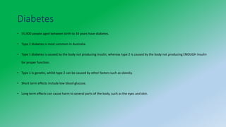 Diabetes
• 55,900 people aged between birth to 34 years have diabetes.
• Type 2 diabetes is most common in Australia.
• Type 1 diabetes is caused by the body not producing insulin, whereas type 2 is caused by the body not producing ENOUGH insulin
for proper function.
• Type 1 is genetic, whilst type 2 can be caused by other factors such as obesity.
• Short term effects include low blood glucose.
• Long term effects can cause harm to several parts of the body, such as the eyes and skin.
 