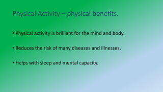 Physical Activity – physical benefits.
• Physical activity is brilliant for the mind and body.
• Reduces the risk of many diseases and illnesses.
• Helps with sleep and mental capacity.
 