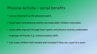 Physical Activity – social benefits
• Just as important as the physical aspect.
• Social sport and physical activity can keep older children motivated.
• Social skills improve through team sports and physical activity undertaken
in groups of friends. E.g. communication skills.
• Can make children feel needed and included if they are a part of a team.
 