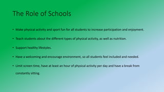The Role of Schools
• Make physical activity and sport fun for all students to increase participation and enjoyment.
• Teach students about the different types of physical activity, as well as nutrition.
• Support healthy lifestyles.
• Have a welcoming and encourage environment, so all students feel included and needed.
• Limit screen time, have at least an hour of physical activity per day and have a break from
constantly sitting.
 