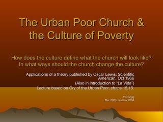 The Urban Poor Church &The Urban Poor Church &
the Culture of Povertythe Culture of Poverty
How does the culture define what the church will look like?How does the culture define what the church will look like?
In what ways should the church change the culture?In what ways should the church change the culture?
Applications of a theory published by Oscar Lewis, ScientificApplications of a theory published by Oscar Lewis, Scientific
American, Oct 1966American, Oct 1966
(Also in introduction to “La Vida”)(Also in introduction to “La Vida”)
Lecture based on Cry of the Urban Poor, chaps 15,16.Lecture based on Cry of the Urban Poor, chaps 15,16.
Viv GriggViv Grigg
Mar 2003, rev Nov 2004Mar 2003, rev Nov 2004
 