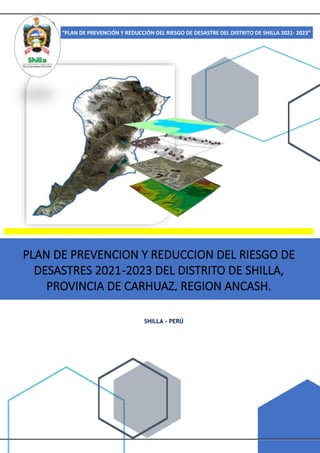 Pág. 1
“PLAN DE PREVENCIÓN Y REDUCCIÓN DEL RIESGO DE DESASTRE DEL DISTRITO DE SHILLA 2021- 2023”
SHILLA - PERÚ
PLAN DE PREVENCION Y REDUCCION DEL RIESGO DE
DESASTRES 2021-2023 DEL DISTRITO DE SHILLA,
PROVINCIA DE CARHUAZ, REGION ANCASH.
 
