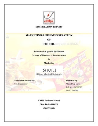 1
DISSERTATION REPORT
MARKETING & BUSINESS STRATEGY
OF
ITC LTD.
Submitted in partial fulfillment
Master of Business Administration
in
Marketing
Under the Guidance of: - Submitted By :
Col. Guruswamy Akash Deep Garg
Roll No : 520788905
Batch : 2007-09
EMPI Business School
New Delhi-110074
(2007-2009)
 