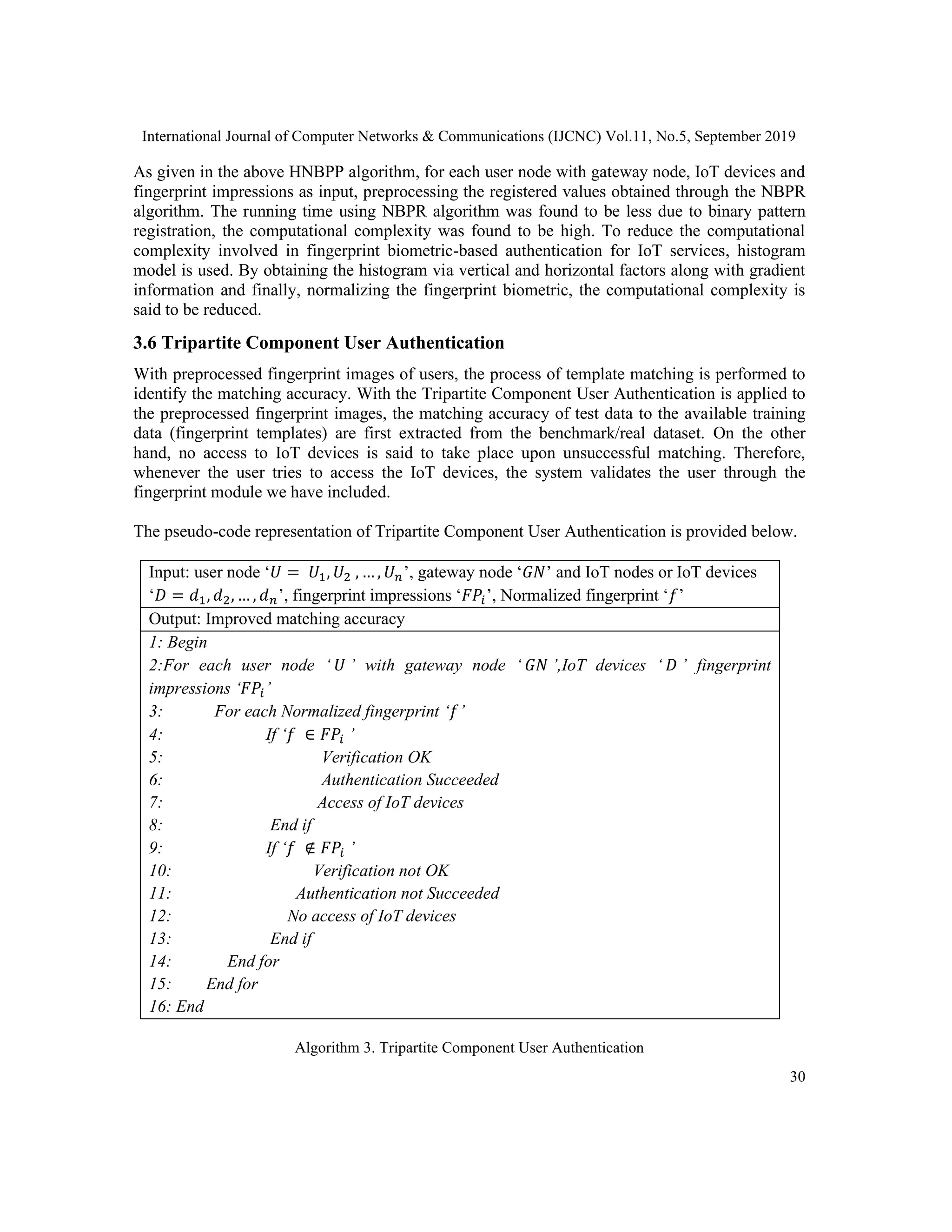 International Journal of Computer Networks & Communications (IJCNC) Vol.11, No.5, September 2019
30
As given in the above HNBPP algorithm, for each user node with gateway node, IoT devices and
fingerprint impressions as input, preprocessing the registered values obtained through the NBPR
algorithm. The running time using NBPR algorithm was found to be less due to binary pattern
registration, the computational complexity was found to be high. To reduce the computational
complexity involved in fingerprint biometric-based authentication for IoT services, histogram
model is used. By obtaining the histogram via vertical and horizontal factors along with gradient
information and finally, normalizing the fingerprint biometric, the computational complexity is
said to be reduced.
3.6 Tripartite Component User Authentication
With preprocessed fingerprint images of users, the process of template matching is performed to
identify the matching accuracy. With the Tripartite Component User Authentication is applied to
the preprocessed fingerprint images, the matching accuracy of test data to the available training
data (fingerprint templates) are first extracted from the benchmark/real dataset. On the other
hand, no access to IoT devices is said to take place upon unsuccessful matching. Therefore,
whenever the user tries to access the IoT devices, the system validates the user through the
fingerprint module we have included.
The pseudo-code representation of Tripartite Component User Authentication is provided below.
Input: user node ‘𝑈 = 𝑈1, 𝑈2 , … , 𝑈 𝑛’, gateway node ‘𝐺𝑁’ and IoT nodes or IoT devices
‘𝐷 = 𝑑1, 𝑑2, … , 𝑑 𝑛’, fingerprint impressions ‘𝐹𝑃𝑖’, Normalized fingerprint ‘𝑓’
Output: Improved matching accuracy
1: Begin
2:For each user node ‘ 𝑈 ’ with gateway node ‘ 𝐺𝑁 ’,IoT devices ‘ 𝐷 ’ fingerprint
impressions ‘𝐹𝑃𝑖’
3: For each Normalized fingerprint ‘𝑓’
4: If ‘𝑓 ∈ 𝐹𝑃𝑖 ’
5: Verification OK
6: Authentication Succeeded
7: Access of IoT devices
8: End if
9: If ‘𝑓 ∉ 𝐹𝑃𝑖 ’
10: Verification not OK
11: Authentication not Succeeded
12: No access of IoT devices
13: End if
14: End for
15: End for
16: End
Algorithm 3. Tripartite Component User Authentication
 
