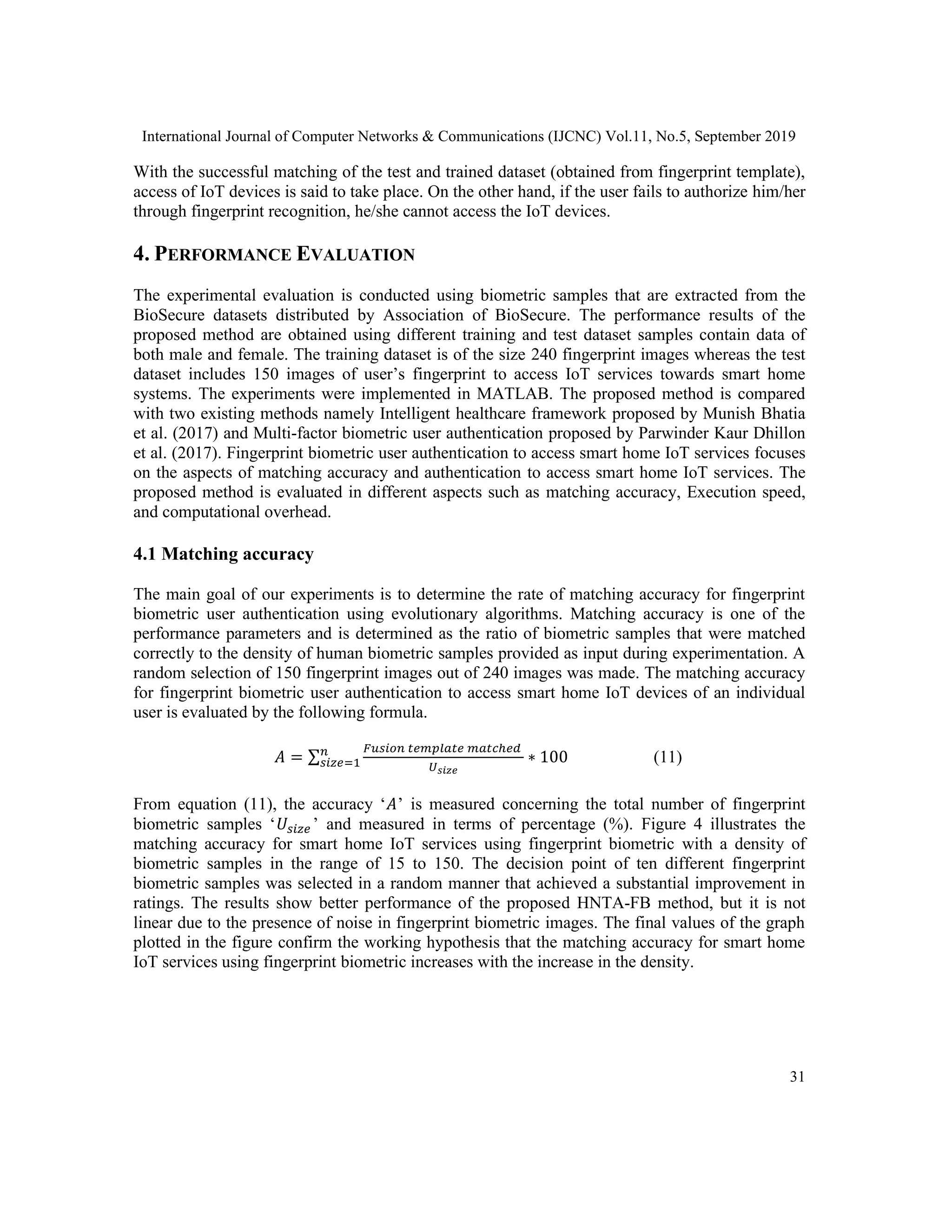 International Journal of Computer Networks & Communications (IJCNC) Vol.11, No.5, September 2019
31
With the successful matching of the test and trained dataset (obtained from fingerprint template),
access of IoT devices is said to take place. On the other hand, if the user fails to authorize him/her
through fingerprint recognition, he/she cannot access the IoT devices.
4. PERFORMANCE EVALUATION
The experimental evaluation is conducted using biometric samples that are extracted from the
BioSecure datasets distributed by Association of BioSecure. The performance results of the
proposed method are obtained using different training and test dataset samples contain data of
both male and female. The training dataset is of the size 240 fingerprint images whereas the test
dataset includes 150 images of user’s fingerprint to access IoT services towards smart home
systems. The experiments were implemented in MATLAB. The proposed method is compared
with two existing methods namely Intelligent healthcare framework proposed by Munish Bhatia
et al. (2017) and Multi-factor biometric user authentication proposed by Parwinder Kaur Dhillon
et al. (2017). Fingerprint biometric user authentication to access smart home IoT services focuses
on the aspects of matching accuracy and authentication to access smart home IoT services. The
proposed method is evaluated in different aspects such as matching accuracy, Execution speed,
and computational overhead.
4.1 Matching accuracy
The main goal of our experiments is to determine the rate of matching accuracy for fingerprint
biometric user authentication using evolutionary algorithms. Matching accuracy is one of the
performance parameters and is determined as the ratio of biometric samples that were matched
correctly to the density of human biometric samples provided as input during experimentation. A
random selection of 150 fingerprint images out of 240 images was made. The matching accuracy
for fingerprint biometric user authentication to access smart home IoT devices of an individual
user is evaluated by the following formula.
𝐴 = ∑
𝐹𝑢𝑠𝑖𝑜𝑛 𝑡𝑒𝑚𝑝𝑙𝑎𝑡𝑒 𝑚𝑎𝑡𝑐ℎ𝑒𝑑
𝑈 𝑠𝑖𝑧𝑒
∗ 100𝑛
𝑠𝑖𝑧𝑒=1 (11)
From equation (11), the accuracy ‘𝐴’ is measured concerning the total number of fingerprint
biometric samples ‘𝑈𝑠𝑖𝑧𝑒 ’ and measured in terms of percentage (%). Figure 4 illustrates the
matching accuracy for smart home IoT services using fingerprint biometric with a density of
biometric samples in the range of 15 to 150. The decision point of ten different fingerprint
biometric samples was selected in a random manner that achieved a substantial improvement in
ratings. The results show better performance of the proposed HNTA-FB method, but it is not
linear due to the presence of noise in fingerprint biometric images. The final values of the graph
plotted in the figure confirm the working hypothesis that the matching accuracy for smart home
IoT services using fingerprint biometric increases with the increase in the density.
 