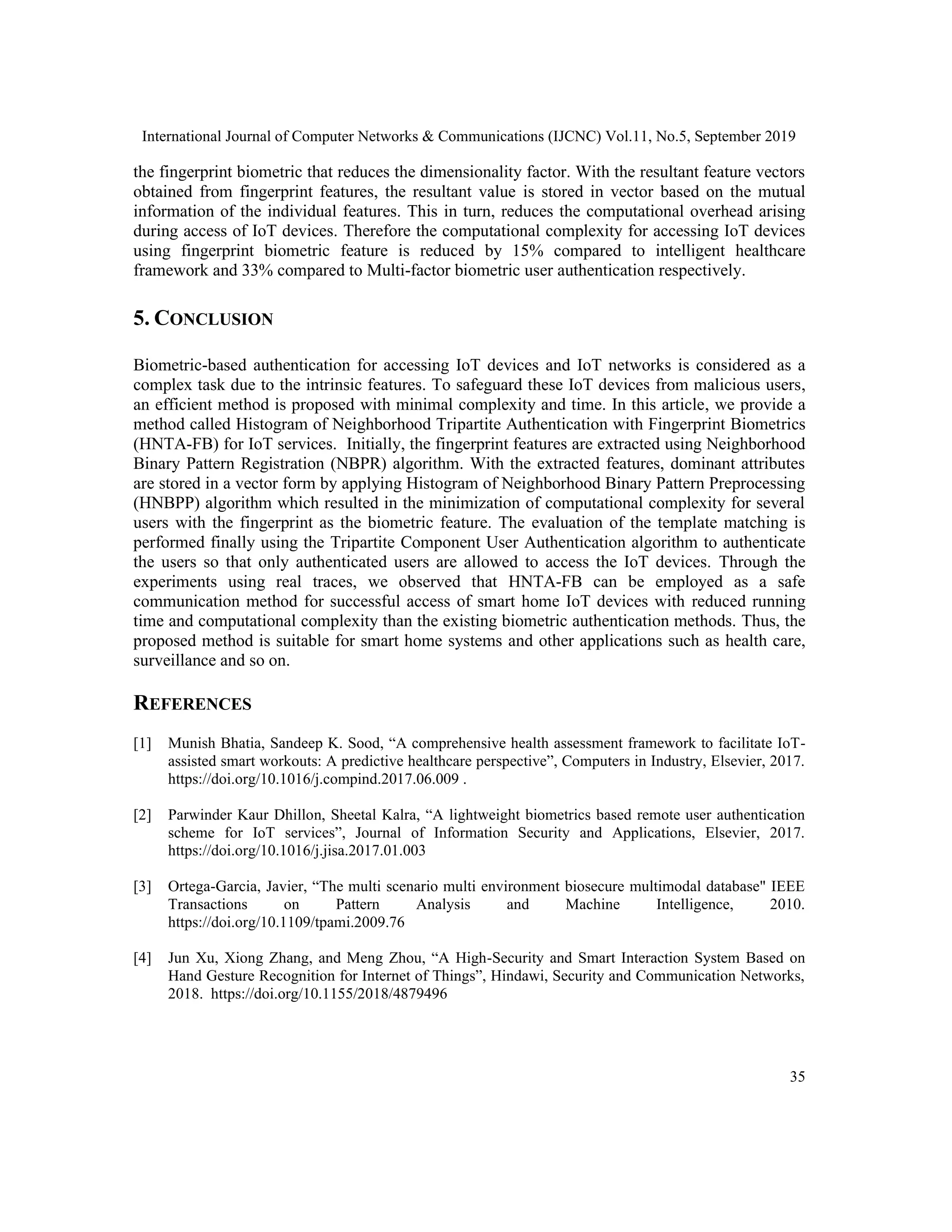 International Journal of Computer Networks & Communications (IJCNC) Vol.11, No.5, September 2019
35
the fingerprint biometric that reduces the dimensionality factor. With the resultant feature vectors
obtained from fingerprint features, the resultant value is stored in vector based on the mutual
information of the individual features. This in turn, reduces the computational overhead arising
during access of IoT devices. Therefore the computational complexity for accessing IoT devices
using fingerprint biometric feature is reduced by 15% compared to intelligent healthcare
framework and 33% compared to Multi-factor biometric user authentication respectively.
5. CONCLUSION
Biometric-based authentication for accessing IoT devices and IoT networks is considered as a
complex task due to the intrinsic features. To safeguard these IoT devices from malicious users,
an efficient method is proposed with minimal complexity and time. In this article, we provide a
method called Histogram of Neighborhood Tripartite Authentication with Fingerprint Biometrics
(HNTA-FB) for IoT services. Initially, the fingerprint features are extracted using Neighborhood
Binary Pattern Registration (NBPR) algorithm. With the extracted features, dominant attributes
are stored in a vector form by applying Histogram of Neighborhood Binary Pattern Preprocessing
(HNBPP) algorithm which resulted in the minimization of computational complexity for several
users with the fingerprint as the biometric feature. The evaluation of the template matching is
performed finally using the Tripartite Component User Authentication algorithm to authenticate
the users so that only authenticated users are allowed to access the IoT devices. Through the
experiments using real traces, we observed that HNTA-FB can be employed as a safe
communication method for successful access of smart home IoT devices with reduced running
time and computational complexity than the existing biometric authentication methods. Thus, the
proposed method is suitable for smart home systems and other applications such as health care,
surveillance and so on.
REFERENCES
[1] Munish Bhatia, Sandeep K. Sood, “A comprehensive health assessment framework to facilitate IoT-
assisted smart workouts: A predictive healthcare perspective”, Computers in Industry, Elsevier, 2017.
https://doi.org/10.1016/j.compind.2017.06.009 .
[2] Parwinder Kaur Dhillon, Sheetal Kalra, “A lightweight biometrics based remote user authentication
scheme for IoT services”, Journal of Information Security and Applications, Elsevier, 2017.
https://doi.org/10.1016/j.jisa.2017.01.003
[3] Ortega-Garcia, Javier, “The multi scenario multi environment biosecure multimodal database" IEEE
Transactions on Pattern Analysis and Machine Intelligence, 2010.
https://doi.org/10.1109/tpami.2009.76
[4] Jun Xu, Xiong Zhang, and Meng Zhou, “A High-Security and Smart Interaction System Based on
Hand Gesture Recognition for Internet of Things”, Hindawi, Security and Communication Networks,
2018. https://doi.org/10.1155/2018/4879496
 