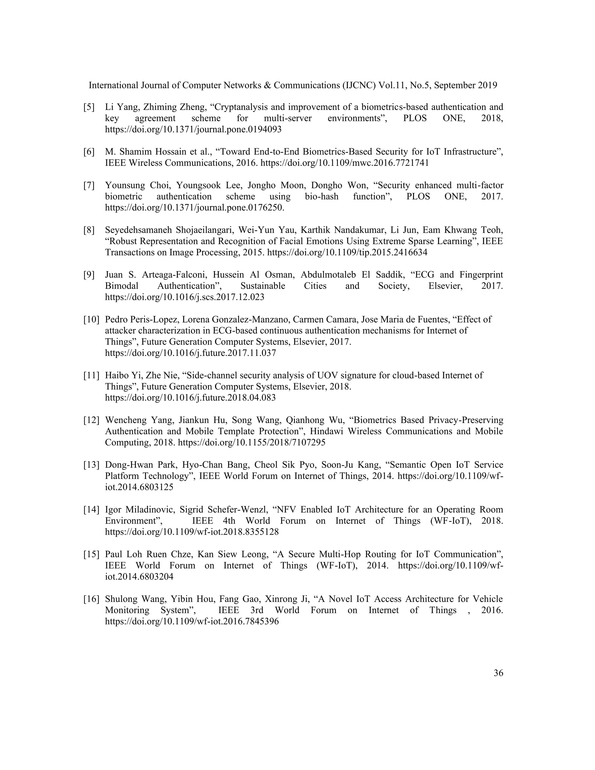 International Journal of Computer Networks & Communications (IJCNC) Vol.11, No.5, September 2019
36
[5] Li Yang, Zhiming Zheng, “Cryptanalysis and improvement of a biometrics-based authentication and
key agreement scheme for multi-server environments”, PLOS ONE, 2018,
https://doi.org/10.1371/journal.pone.0194093
[6] M. Shamim Hossain et al., “Toward End-to-End Biometrics-Based Security for IoT Infrastructure”,
IEEE Wireless Communications, 2016. https://doi.org/10.1109/mwc.2016.7721741
[7] Younsung Choi, Youngsook Lee, Jongho Moon, Dongho Won, “Security enhanced multi-factor
biometric authentication scheme using bio-hash function”, PLOS ONE, 2017.
https://doi.org/10.1371/journal.pone.0176250.
[8] Seyedehsamaneh Shojaeilangari, Wei-Yun Yau, Karthik Nandakumar, Li Jun, Eam Khwang Teoh,
“Robust Representation and Recognition of Facial Emotions Using Extreme Sparse Learning”, IEEE
Transactions on Image Processing, 2015. https://doi.org/10.1109/tip.2015.2416634
[9] Juan S. Arteaga-Falconi, Hussein Al Osman, Abdulmotaleb El Saddik, “ECG and Fingerprint
Bimodal Authentication”, Sustainable Cities and Society, Elsevier, 2017.
https://doi.org/10.1016/j.scs.2017.12.023
[10] Pedro Peris-Lopez, Lorena Gonzalez-Manzano, Carmen Camara, Jose Maria de Fuentes, “Effect of
attacker characterization in ECG-based continuous authentication mechanisms for Internet of
Things”, Future Generation Computer Systems, Elsevier, 2017.
https://doi.org/10.1016/j.future.2017.11.037
[11] Haibo Yi, Zhe Nie, “Side-channel security analysis of UOV signature for cloud-based Internet of
Things”, Future Generation Computer Systems, Elsevier, 2018.
https://doi.org/10.1016/j.future.2018.04.083
[12] Wencheng Yang, Jiankun Hu, Song Wang, Qianhong Wu, “Biometrics Based Privacy-Preserving
Authentication and Mobile Template Protection”, Hindawi Wireless Communications and Mobile
Computing, 2018. https://doi.org/10.1155/2018/7107295
[13] Dong-Hwan Park, Hyo-Chan Bang, Cheol Sik Pyo, Soon-Ju Kang, “Semantic Open IoT Service
Platform Technology”, IEEE World Forum on Internet of Things, 2014. https://doi.org/10.1109/wf-
iot.2014.6803125
[14] Igor Miladinovic, Sigrid Schefer-Wenzl, “NFV Enabled IoT Architecture for an Operating Room
Environment”, IEEE 4th World Forum on Internet of Things (WF-IoT), 2018.
https://doi.org/10.1109/wf-iot.2018.8355128
[15] Paul Loh Ruen Chze, Kan Siew Leong, “A Secure Multi-Hop Routing for IoT Communication”,
IEEE World Forum on Internet of Things (WF-IoT), 2014. https://doi.org/10.1109/wf-
iot.2014.6803204
[16] Shulong Wang, Yibin Hou, Fang Gao, Xinrong Ji, “A Novel IoT Access Architecture for Vehicle
Monitoring System”, IEEE 3rd World Forum on Internet of Things , 2016.
https://doi.org/10.1109/wf-iot.2016.7845396
 