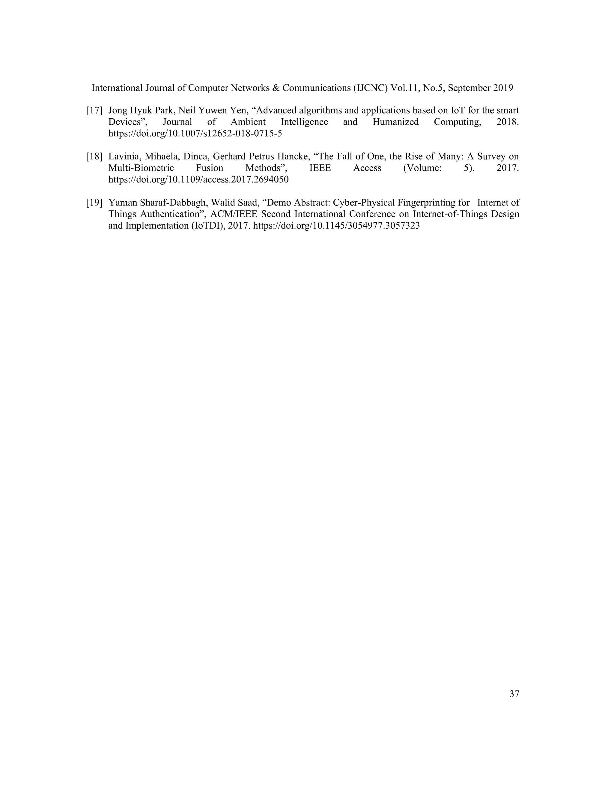 International Journal of Computer Networks & Communications (IJCNC) Vol.11, No.5, September 2019
37
[17] Jong Hyuk Park, Neil Yuwen Yen, “Advanced algorithms and applications based on IoT for the smart
Devices”, Journal of Ambient Intelligence and Humanized Computing, 2018.
https://doi.org/10.1007/s12652-018-0715-5
[18] Lavinia, Mihaela, Dinca, Gerhard Petrus Hancke, “The Fall of One, the Rise of Many: A Survey on
Multi-Biometric Fusion Methods”, IEEE Access (Volume: 5), 2017.
https://doi.org/10.1109/access.2017.2694050
[19] Yaman Sharaf-Dabbagh, Walid Saad, “Demo Abstract: Cyber-Physical Fingerprinting for Internet of
Things Authentication”, ACM/IEEE Second International Conference on Internet-of-Things Design
and Implementation (IoTDI), 2017. https://doi.org/10.1145/3054977.3057323
 