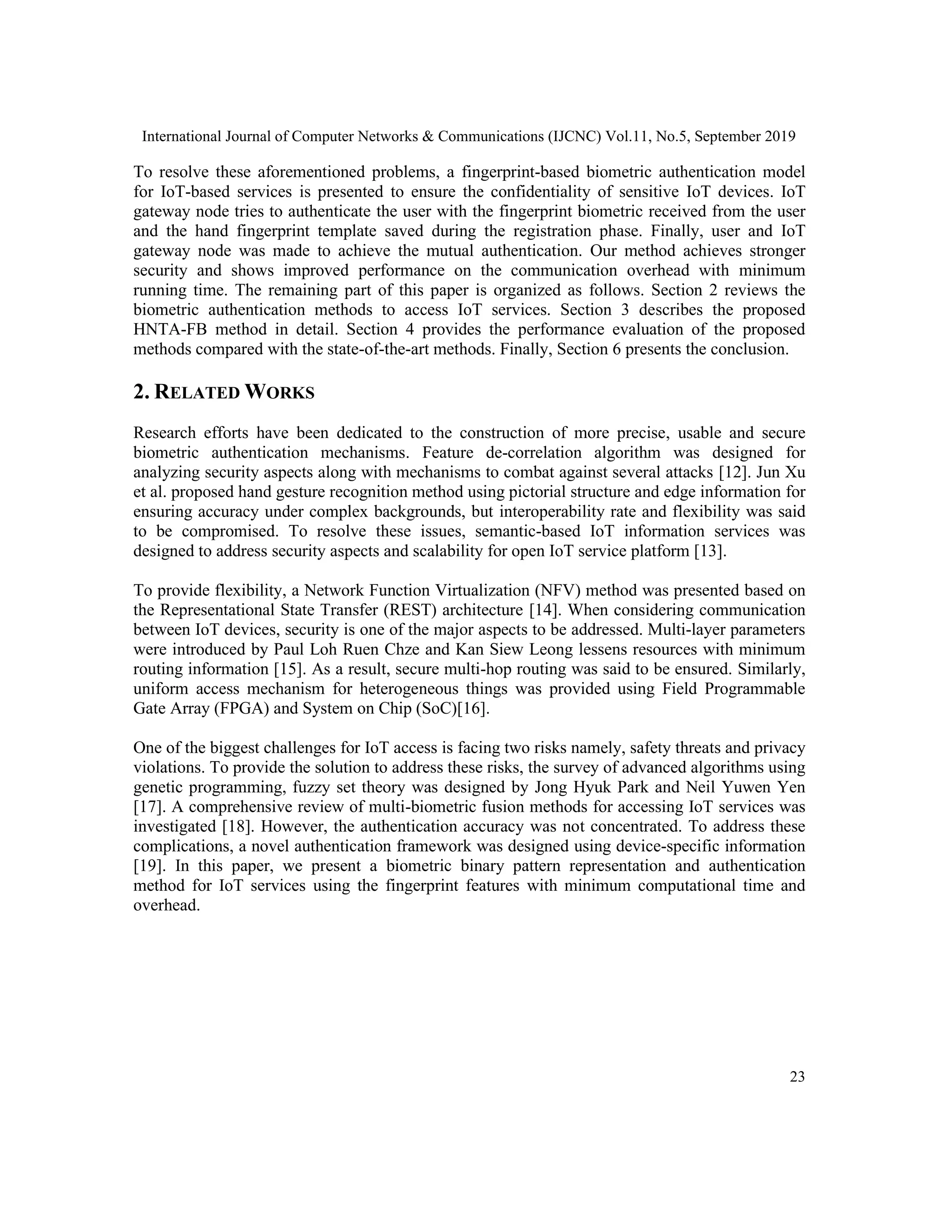 International Journal of Computer Networks & Communications (IJCNC) Vol.11, No.5, September 2019
23
To resolve these aforementioned problems, a fingerprint-based biometric authentication model
for IoT-based services is presented to ensure the confidentiality of sensitive IoT devices. IoT
gateway node tries to authenticate the user with the fingerprint biometric received from the user
and the hand fingerprint template saved during the registration phase. Finally, user and IoT
gateway node was made to achieve the mutual authentication. Our method achieves stronger
security and shows improved performance on the communication overhead with minimum
running time. The remaining part of this paper is organized as follows. Section 2 reviews the
biometric authentication methods to access IoT services. Section 3 describes the proposed
HNTA-FB method in detail. Section 4 provides the performance evaluation of the proposed
methods compared with the state-of-the-art methods. Finally, Section 6 presents the conclusion.
2. RELATED WORKS
Research efforts have been dedicated to the construction of more precise, usable and secure
biometric authentication mechanisms. Feature de-correlation algorithm was designed for
analyzing security aspects along with mechanisms to combat against several attacks [12]. Jun Xu
et al. proposed hand gesture recognition method using pictorial structure and edge information for
ensuring accuracy under complex backgrounds, but interoperability rate and flexibility was said
to be compromised. To resolve these issues, semantic-based IoT information services was
designed to address security aspects and scalability for open IoT service platform [13].
To provide flexibility, a Network Function Virtualization (NFV) method was presented based on
the Representational State Transfer (REST) architecture [14]. When considering communication
between IoT devices, security is one of the major aspects to be addressed. Multi-layer parameters
were introduced by Paul Loh Ruen Chze and Kan Siew Leong lessens resources with minimum
routing information [15]. As a result, secure multi-hop routing was said to be ensured. Similarly,
uniform access mechanism for heterogeneous things was provided using Field Programmable
Gate Array (FPGA) and System on Chip (SoC)[16].
One of the biggest challenges for IoT access is facing two risks namely, safety threats and privacy
violations. To provide the solution to address these risks, the survey of advanced algorithms using
genetic programming, fuzzy set theory was designed by Jong Hyuk Park and Neil Yuwen Yen
[17]. A comprehensive review of multi-biometric fusion methods for accessing IoT services was
investigated [18]. However, the authentication accuracy was not concentrated. To address these
complications, a novel authentication framework was designed using device-specific information
[19]. In this paper, we present a biometric binary pattern representation and authentication
method for IoT services using the fingerprint features with minimum computational time and
overhead.
 