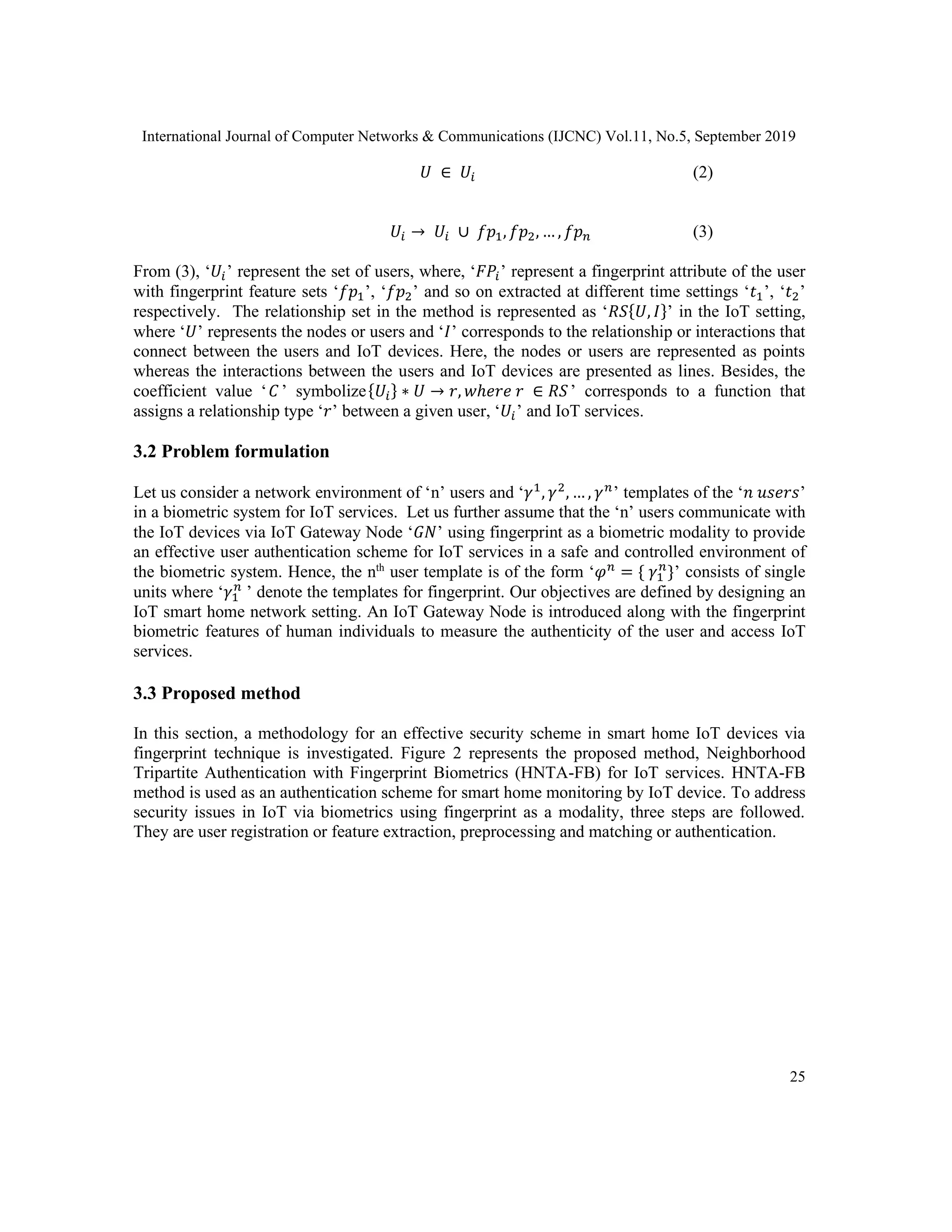 International Journal of Computer Networks & Communications (IJCNC) Vol.11, No.5, September 2019
25
𝑈 ∈ 𝑈𝑖 (2)
𝑈𝑖 → 𝑈𝑖 ∪ 𝑓𝑝1, 𝑓𝑝2, … , 𝑓𝑝 𝑛 (3)
From (3), ‘𝑈𝑖’ represent the set of users, where, ‘𝐹𝑃𝑖’ represent a fingerprint attribute of the user
with fingerprint feature sets ‘𝑓𝑝1’, ‘𝑓𝑝2’ and so on extracted at different time settings ‘𝑡1’, ‘𝑡2’
respectively. The relationship set in the method is represented as ‘𝑅𝑆{𝑈, 𝐼}’ in the IoT setting,
where ‘𝑈’ represents the nodes or users and ‘𝐼’ corresponds to the relationship or interactions that
connect between the users and IoT devices. Here, the nodes or users are represented as points
whereas the interactions between the users and IoT devices are presented as lines. Besides, the
coefficient value ‘ 𝐶 ’ symbolize{𝑈𝑖} ∗ 𝑈 → 𝑟, 𝑤ℎ𝑒𝑟𝑒 𝑟 ∈ 𝑅𝑆’ corresponds to a function that
assigns a relationship type ‘𝑟’ between a given user, ‘𝑈𝑖’ and IoT services.
3.2 Problem formulation
Let us consider a network environment of ‘n’ users and ‘𝛾1
, 𝛾2
, … , 𝛾 𝑛
’ templates of the ‘𝑛 𝑢𝑠𝑒𝑟𝑠’
in a biometric system for IoT services. Let us further assume that the ‘n’ users communicate with
the IoT devices via IoT Gateway Node ‘𝐺𝑁’ using fingerprint as a biometric modality to provide
an effective user authentication scheme for IoT services in a safe and controlled environment of
the biometric system. Hence, the nth
user template is of the form ‘𝜑 𝑛
= { 𝛾1
𝑛
}’ consists of single
units where ‘𝛾1
𝑛
’ denote the templates for fingerprint. Our objectives are defined by designing an
IoT smart home network setting. An IoT Gateway Node is introduced along with the fingerprint
biometric features of human individuals to measure the authenticity of the user and access IoT
services.
3.3 Proposed method
In this section, a methodology for an effective security scheme in smart home IoT devices via
fingerprint technique is investigated. Figure 2 represents the proposed method, Neighborhood
Tripartite Authentication with Fingerprint Biometrics (HNTA-FB) for IoT services. HNTA-FB
method is used as an authentication scheme for smart home monitoring by IoT device. To address
security issues in IoT via biometrics using fingerprint as a modality, three steps are followed.
They are user registration or feature extraction, preprocessing and matching or authentication.
 