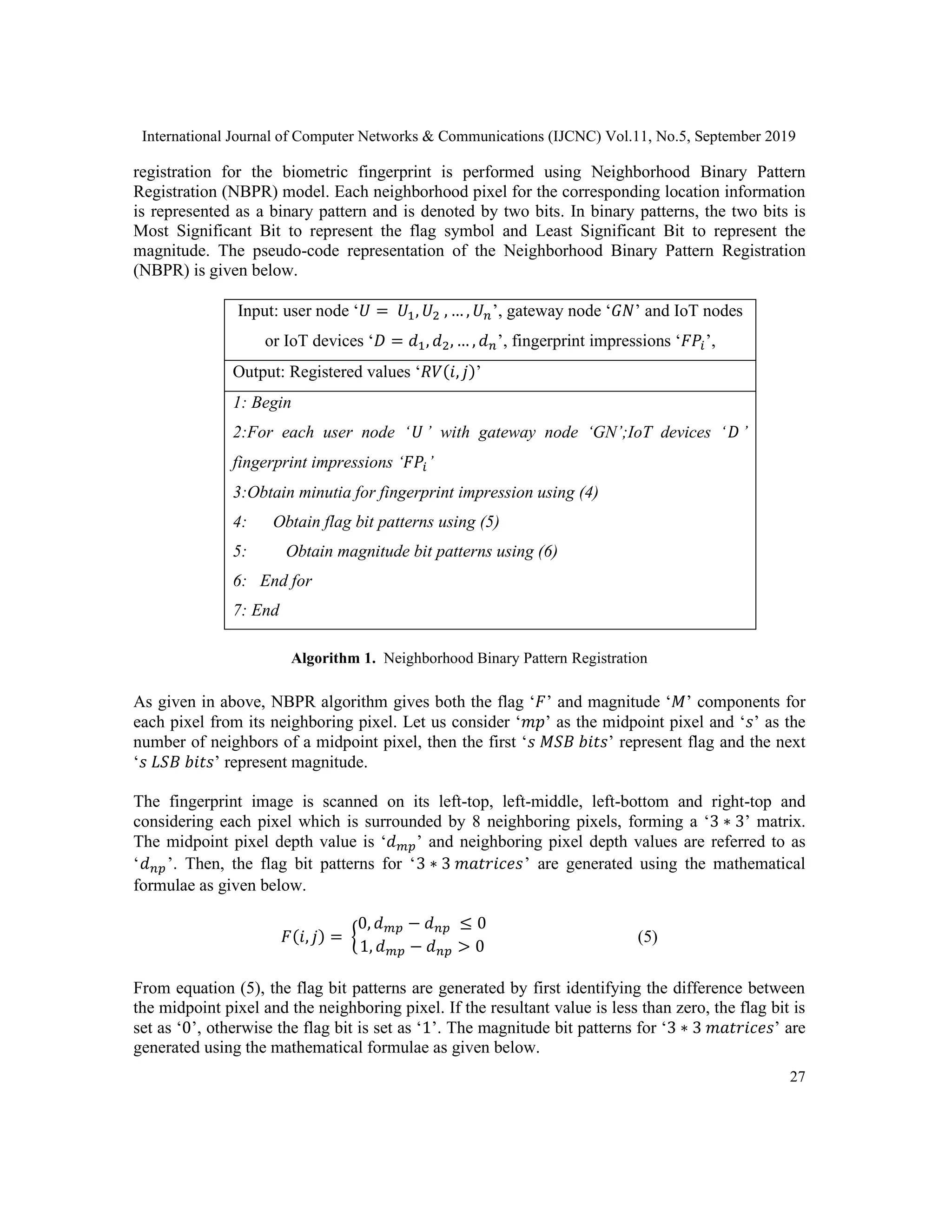 International Journal of Computer Networks & Communications (IJCNC) Vol.11, No.5, September 2019
27
registration for the biometric fingerprint is performed using Neighborhood Binary Pattern
Registration (NBPR) model. Each neighborhood pixel for the corresponding location information
is represented as a binary pattern and is denoted by two bits. In binary patterns, the two bits is
Most Significant Bit to represent the flag symbol and Least Significant Bit to represent the
magnitude. The pseudo-code representation of the Neighborhood Binary Pattern Registration
(NBPR) is given below.
Input: user node ‘𝑈 = 𝑈1, 𝑈2 , … , 𝑈 𝑛’, gateway node ‘𝐺𝑁’ and IoT nodes
or IoT devices ‘𝐷 = 𝑑1, 𝑑2, … , 𝑑 𝑛’, fingerprint impressions ‘𝐹𝑃𝑖’,
Output: Registered values ‘𝑅𝑉(𝑖, 𝑗)’
1: Begin
2:For each user node ‘ 𝑈’ with gateway node ‘GN’;IoT devices ‘ 𝐷’
fingerprint impressions ‘𝐹𝑃𝑖’
3:Obtain minutia for fingerprint impression using (4)
4: Obtain flag bit patterns using (5)
5: Obtain magnitude bit patterns using (6)
6: End for
7: End
Algorithm 1. Neighborhood Binary Pattern Registration
As given in above, NBPR algorithm gives both the flag ‘𝐹’ and magnitude ‘𝑀’ components for
each pixel from its neighboring pixel. Let us consider ‘𝑚𝑝’ as the midpoint pixel and ‘𝑠’ as the
number of neighbors of a midpoint pixel, then the first ‘𝑠 𝑀𝑆𝐵 𝑏𝑖𝑡𝑠’ represent flag and the next
‘𝑠 𝐿𝑆𝐵 𝑏𝑖𝑡𝑠’ represent magnitude.
The fingerprint image is scanned on its left-top, left-middle, left-bottom and right-top and
considering each pixel which is surrounded by 8 neighboring pixels, forming a ‘3 ∗ 3’ matrix.
The midpoint pixel depth value is ‘𝑑 𝑚𝑝’ and neighboring pixel depth values are referred to as
‘𝑑 𝑛𝑝’. Then, the flag bit patterns for ‘3 ∗ 3 𝑚𝑎𝑡𝑟𝑖𝑐𝑒𝑠’ are generated using the mathematical
formulae as given below.
𝐹(𝑖, 𝑗) = {
0, 𝑑 𝑚𝑝 − 𝑑 𝑛𝑝 ≤ 0
1, 𝑑 𝑚𝑝 − 𝑑 𝑛𝑝 > 0
(5)
From equation (5), the flag bit patterns are generated by first identifying the difference between
the midpoint pixel and the neighboring pixel. If the resultant value is less than zero, the flag bit is
set as ‘0’, otherwise the flag bit is set as ‘1’. The magnitude bit patterns for ‘3 ∗ 3 𝑚𝑎𝑡𝑟𝑖𝑐𝑒𝑠’ are
generated using the mathematical formulae as given below.
 