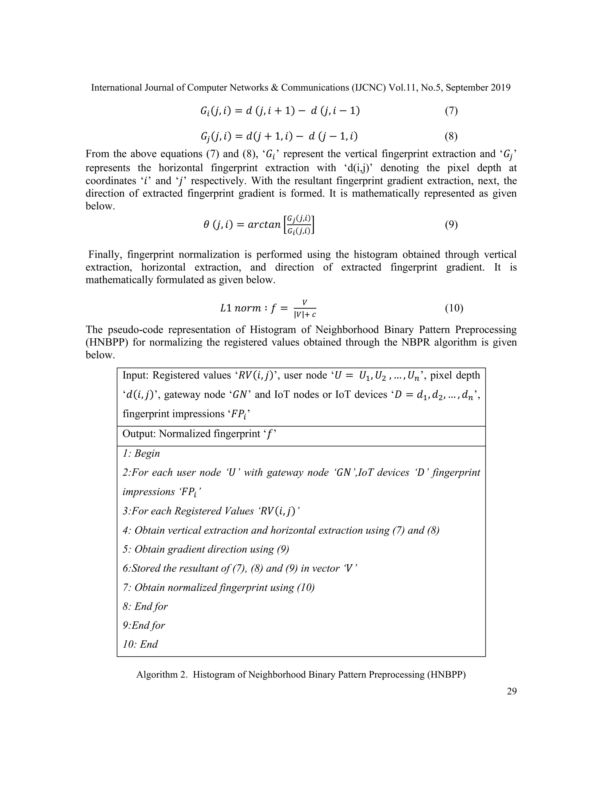 International Journal of Computer Networks & Communications (IJCNC) Vol.11, No.5, September 2019
29
𝐺𝑖(𝑗, 𝑖) = 𝑑 (𝑗, 𝑖 + 1) − 𝑑 (𝑗, 𝑖 − 1) (7)
𝐺𝑗(𝑗, 𝑖) = 𝑑(𝑗 + 1, 𝑖) − 𝑑 (𝑗 − 1, 𝑖) (8)
From the above equations (7) and (8), ‘𝐺𝑖’ represent the vertical fingerprint extraction and ‘𝐺𝑗’
represents the horizontal fingerprint extraction with ‘d(i,j)’ denoting the pixel depth at
coordinates ‘𝑖’ and ‘𝑗’ respectively. With the resultant fingerprint gradient extraction, next, the
direction of extracted fingerprint gradient is formed. It is mathematically represented as given
below.
𝜃 (𝑗, 𝑖) = 𝑎𝑟𝑐𝑡𝑎𝑛 [
𝐺 𝑗(𝑗,𝑖)
𝐺 𝑖(𝑗,𝑖)
] (9)
Finally, fingerprint normalization is performed using the histogram obtained through vertical
extraction, horizontal extraction, and direction of extracted fingerprint gradient. It is
mathematically formulated as given below.
𝐿1 𝑛𝑜𝑟𝑚 ∶ 𝑓 =
𝑉
|𝑉|+ 𝑐
(10)
The pseudo-code representation of Histogram of Neighborhood Binary Pattern Preprocessing
(HNBPP) for normalizing the registered values obtained through the NBPR algorithm is given
below.
Input: Registered values ‘𝑅𝑉(𝑖, 𝑗)’, user node ‘𝑈 = 𝑈1, 𝑈2 , … , 𝑈 𝑛’, pixel depth
‘𝑑(𝑖, 𝑗)’, gateway node ‘𝐺𝑁’ and IoT nodes or IoT devices ‘𝐷 = 𝑑1, 𝑑2, … , 𝑑 𝑛’,
fingerprint impressions ‘𝐹𝑃𝑖’
Output: Normalized fingerprint ‘𝑓’
1: Begin
2:For each user node ‘𝑈’ with gateway node ‘𝐺𝑁’,IoT devices ‘𝐷’ fingerprint
impressions ‘𝐹𝑃𝑖’
3:For each Registered Values ‘𝑅𝑉(𝑖, 𝑗)’
4: Obtain vertical extraction and horizontal extraction using (7) and (8)
5: Obtain gradient direction using (9)
6:Stored the resultant of (7), (8) and (9) in vector ‘𝑉’
7: Obtain normalized fingerprint using (10)
8: End for
9:End for
10: End
Algorithm 2. Histogram of Neighborhood Binary Pattern Preprocessing (HNBPP)
 