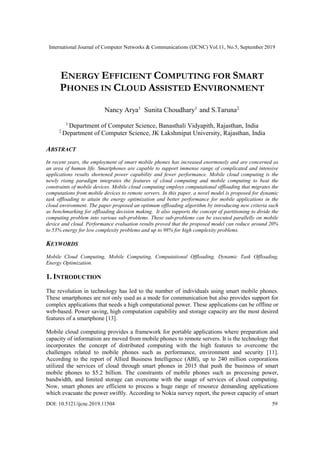 International Journal of Computer Networks & Communications (IJCNC) Vol.11, No.5, September 2019
DOI: 10.5121/ijcnc.2019.11504 59
ENERGY EFFICIENT COMPUTING FOR SMART
PHONES IN CLOUD ASSISTED ENVIRONMENT
Nancy Arya1
Sunita Choudhary1
and S.Taruna2
1
Department of Computer Science, Banasthali Vidyapith, Rajasthan, India
2
Department of Computer Science, JK Lakshmipat University, Rajasthan, India
ABSTRACT
In recent years, the employment of smart mobile phones has increased enormously and are concerned as
an area of human life. Smartphones are capable to support immense range of complicated and intensive
applications results shortened power capability and fewer performance. Mobile cloud computing is the
newly rising paradigm integrates the features of cloud computing and mobile computing to beat the
constraints of mobile devices. Mobile cloud computing employs computational offloading that migrates the
computations from mobile devices to remote servers. In this paper, a novel model is proposed for dynamic
task offloading to attain the energy optimization and better performance for mobile applications in the
cloud environment. The paper proposed an optimum offloading algorithm by introducing new criteria such
as benchmarking for offloading decision making. It also supports the concept of partitioning to divide the
computing problem into various sub-problems. These sub-problems can be executed parallelly on mobile
device and cloud. Performance evaluation results proved that the proposed model can reduce around 20%
to 53% energy for low complexity problems and up to 98% for high complexity problems.
KEYWORDS
Mobile Cloud Computing, Mobile Computing, Computational Offloading, Dynamic Task Offloading,
Energy Optimization.
1. INTRODUCTION
The revolution in technology has led to the number of individuals using smart mobile phones.
These smartphones are not only used as a mode for communication but also provides support for
complex applications that needs a high computational power. These applications can be offline or
web-based. Power saving, high computation capability and storage capacity are the most desired
features of a smartphone [13].
Mobile cloud computing provides a framework for portable applications where preparation and
capacity of information are moved from mobile phones to remote servers. It is the technology that
incorporates the concept of distributed computing with the high features to overcome the
challenges related to mobile phones such as performance, environment and security [11].
According to the report of Allied Business Intelligence (ABI), up to 240 million corporations
utilized the services of cloud through smart phones in 2015 that push the business of smart
mobile phones to $5.2 billion. The constraints of mobile phones such as processing power,
bandwidth, and limited storage can overcome with the usage of services of cloud computing.
Now, smart phones are efficient to process a huge range of resource demanding applications
which evacuate the power swiftly. According to Nokia survey report, the power capacity of smart
 