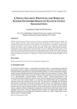 International Journal of Computer Networks & Communications (IJCNC) Vol.11, No.5, September 2019
DOI: 10.5121/ijcnc.2019.11506 93
A NOVEL SECURITY PROTOCOL FOR WIRELESS
SENSOR NETWORKS BASED ON ELLIPTIC CURVE
SIGNCRYPTION
Anuj Kumar Singh1
and B.D.K.Patro2
1
Dr. A.P.J. Abdul Kalam Technical University, Lucknow, (U.P), India
2
Rajkiya Engineering College, Kannauj, (U.P.), India
ABSTRACT
With the growing usage of wireless sensors in a variety of applications including Internet of Things, the
security aspects of wireless sensor networks have been on priority for the researchers. Due to the
constraints of resources in wireless sensor networks, it has been always a challenge to design efficient
security protocols for wireless sensor networks. An novel elliptic curve signcryption based security
protocol for wireless sensor networks has been presented in this paper, which provides anonymity,
confidentiality, mutual authentication, forward security, secure key establishment, and key privacy at the
same time providing resistance from replay attack, impersonation attack, insider attack, offline dictionary
attack, and stolen-verifier attack. Results have revealed that the proposed elliptic curve signcryption based
protocol consumes the least time in comparison to other protocols while providing the highest level of
security.
KEYWORDS
Wireless Sensor Network, Security,Protocol, Signcryption, Elliptic Curve
1. INTRODUCTION
To monitor the harsh, hostile, or unattended environments, there is a need forhaving dedicated
infrastructure which is capable of collecting the required data when needed. The Wireless Sensor
Network (WSN) composed of tiny sensors distributed spatially, is such an infrastructure which is
used to monitor and gather data about the physical situations of an environment or location. WSN
collects the data using wireless sensors also called as nodes. Generally, the sensor node comprises
of a microcontroller, analog-to-digital converter (ADC), transceiver,powersource, and
sensors.The schematic diagram of a wireless sensor node architecture has been depicted in Figure
1 (a).The role of the microcontroller is to processes the collected data and to regulate the
functions of the other elements of the sensor node. The transceiver is equipped with an antenna
and performs the functions of both the transmitter and the receiver. Two categories of memory
are used in a sensor node, the user memory which is used to store user data, and the program
memory which is used to program the device. Sensor node operates on power and thus a power
source, commonly a battery is deployed to supply power to the sensor node. Sensor nodes are also
equipped with sensors, which are hardware devices capable of measuring the change in the
physical conditions of surroundings like temperature, pressure, etc. ADC is deployed to convert
analog values to the digital signals.
 