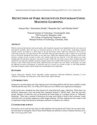 International Journal of Computer Science & Information Technology (IJCSIT) Vol 11, No 5, October 2019
DOI: 10.5121/ijcsit.2019.11507 83
DETECTION OF FAKE ACCOUNTS IN INSTAGRAM USING
MACHINE LEARNING
Ananya Dey1
, Hamsashree Reddy2
, Manjistha Dey3
and Niharika Sinha4
1
National Institute of Technology, Tiruchirappalli, India
2
PES University, Bangalore, India
3
RV College of Engineering, Bangalore, India
4
Manipal Institute of Technology, Karnataka, India
ABSTRACT
With the advent of the Internet and social media, while hundreds of people have benefitted from the vast sources of
information available, there has been an enormous increase in the rise of cyber-crimes, particularly targeted
towards women. According to a 2019 report in the [4] Economics Times, India has witnessed a 457% rise in
cybercrime in the five year span between 2011 and 2016. Most speculate that this is due to impact of social media
such as Facebook, Instagram and Twitter on our daily lives. While these definitely help in creating a sound social
network, creation of user accounts in these sites usually needs just an email-id. A real life person can create
multiple fake IDs and hence impostors can easily be made. Unlike the real world scenario where multiple rules and
regulations are imposed to identify oneself in a unique manner (for example while issuing one’s passport or driver’s
license), in the virtual world of social media, admission does not require any such checks. In this paper, we study
the different accounts of Instagram, in particular and try to assess an account as fake or real using Machine
Learning techniques namely Logistic Regression and Random Forest Algorithm.
KEYWORDS
Logistic Regression, Random Forest Algorithm, median imputation, Maximum likelihood estimation, k cross
validation, overfitting, out of bag data, recall, identity theft, Angler phishing.
1. INTRODUCTION
Instagram is an online photo and video sharing social networking platform that has been available on both
Android and iOS since 2012. As of May 2019, there are over a billion users registered on Instagram.
In the recent years, Instagram has been found to be using third party apps, called bots. While these can
definitely impersonate a user and tarnish their reputation leading to ‘identity theft’, there has also been
greater instances of malicious ways of promoting the brand image of a company known as “influencer
marketing”. These days a number of businesses are using social media to heed to their customers’ needs
which has led to yet another malpractice called Angler phishing. All these malpractices have made it vital
to implement strong fraud detection techniques and hence we propose our solution.
2. LITERATURE SURVEY
Previously a lot of work has been done on other platforms like Facebook and Twitter, but not much work
has been done for Instagram. Each of these Social Medias are different in terms of features that have to be
 