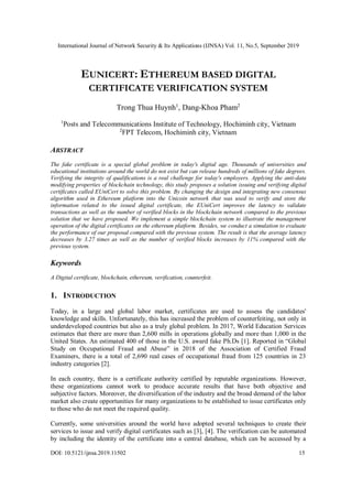 International Journal of Network Security & Its Applications (IJNSA) Vol. 11, No.5, September 2019
DOI: 10.5121/ijnsa.2019.11502 15
EUNICERT: ETHEREUM BASED DIGITAL
CERTIFICATE VERIFICATION SYSTEM
Trong Thua Huynh1
, Dang-Khoa Pham2
1
Posts and Telecommunications Institute of Technology, Hochiminh city, Vietnam
2
FPT Telecom, Hochiminh city, Vietnam
ABSTRACT
The fake certificate is a special global problem in today's digital age. Thousands of universities and
educational institutions around the world do not exist but can release hundreds of millions of fake degrees.
Verifying the integrity of qualifications is a real challenge for today's employers. Applying the anti-data
modifying properties of blockchain technology, this study proposes a solution issuing and verifying digital
certificates called EUniCert to solve this problem. By changing the design and integrating new consensus
algorithm used in Ethereum platform into the Unicoin network that was used to verify and store the
information related to the issued digital certificate, the EUniCert improves the latency to validate
transactions as well as the number of verified blocks in the blockchain network compared to the previous
solution that we have proposed. We implement a simple blockchain system to illustrate the management
operation of the digital certificates on the ethereum platform. Besides, we conduct a simulation to evaluate
the performance of our proposal compared with the previous system. The result is that the average latency
decreases by 3.27 times as well as the number of verified blocks increases by 11% compared with the
previous system.
Keywords
A Digital certificate, blockchain, ethereum, verification, counterfeit.
1. INTRODUCTION
Today, in a large and global labor market, certificates are used to assess the candidates'
knowledge and skills. Unfortunately, this has increased the problem of counterfeiting, not only in
underdeveloped countries but also as a truly global problem. In 2017, World Education Services
estimates that there are more than 2,600 mills in operations globally and more than 1,000 in the
United States. An estimated 400 of those in the U.S. award fake Ph.Ds [1]. Reported in “Global
Study on Occupational Fraud and Abuse” in 2018 of the Association of Certified Fraud
Examiners, there is a total of 2,690 real cases of occupational fraud from 125 countries in 23
industry categories [2].
In each country, there is a certificate authority certified by reputable organizations. However,
these organizations cannot work to produce accurate results that have both objective and
subjective factors. Moreover, the diversification of the industry and the broad demand of the labor
market also create opportunities for many organizations to be established to issue certificates only
to those who do not meet the required quality.
Currently, some universities around the world have adopted several techniques to create their
services to issue and verify digital certificates such as [3], [4]. The verification can be automated
by including the identity of the certificate into a central database, which can be accessed by a
 