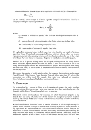 International Journal of Network Security & Its Applications (IJNSA) Vol. 11, No.5, September 2019
30
𝑆𝑅𝑖 =
𝑃 𝑖
𝑁𝑖+𝑃 𝑖
On the contrary, similar weight of evidence algorithm computes the numerical value for a
category according the equation given bellow.
𝑊𝑂𝐸𝑖 = ln⁡(
𝑃𝑖
𝑇𝑃
𝑁𝑖
𝑇𝑁
)
Where,
𝑃𝑖 = number of records with positive class value for the categorical attribute value in
dataset.
𝑁𝑖 = number of records with negative class value for the categorical attribute value.
𝑇𝑃 = total number of records with positive class value.
𝑇𝑁 = total number of records with negative class value.
We replaced the categorical values by both supervised ratio algorithm and weight of evidence
algorithm. Hence, Were placed each categorical feature with two columns where one column
represents numerical value according to supervised ratio algorithm and another one for the weight
of evidence. We wrote it away so we can use the power of Map Reduce provided by pyspark.
The next task is to split the training dataset into two parts, training dataset, and testing dataset.
There are several popular practices to divide the dataset. K-fold cross-validation is one of the
vastly practiced approaches that We implemented in our project. We used pythons mlib library
and data frame library to use the power of MapReduce to decrease the training time of machine
learning algorithm.
Then comes the question of model selection where We compared the experiment results among
Neural Network (NN), Random Forest, Decision Tree and All the algorithms We selected for
comparison are widely used ML models. Our code was uploaded at repository
https://github.com/kishordgupta/MapReduce_websiteclassification.
5. EVALUATION
As mentioned earlier, I planned to follow several strategies and compare the results based on
accuracy and time. However, accuracy is the most important factor for a good classifier since the
dataset is not big. Hence, We mainly emphasis more on accuracy.
The dataset contains imbalanced data [9] which may not reflect the accuracy properly. In my
dataset, there are nearly 15% malicious websites that are not enough for evaluation based on
accuracy only. Hence, the F1 score which is another measure of accuracy is used to evaluate the
classification result.
K-fold cross-validation, sometimes called as rotation estimation or out-of-sample testing is a
popular model validation technique to measure how accurately a predictive model performs. In
my experiments, We implemented k-fold cross-validation to evaluate the models. However, We
also wanted to see the effect of training size. On the accuracy. Underfitting and overfitting is a
very trivial case when we try to train various machine learning models. Underfitting means low
variance but high bias. When we train a model with less training data, the model may have good
 