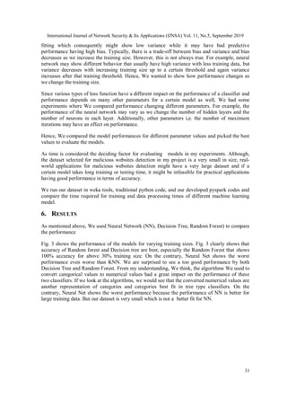 International Journal of Network Security & Its Applications (IJNSA) Vol. 11, No.5, September 2019
31
fitting which consequently might show low variance while it may have bad predictive
performance having high bias. Typically, there is a trade-off between bias and variance and bias
decreases as we increase the training size. However, this is not always true. For example, neural
network may show different behavior that usually have high variance with less training data, but
variance decreases with increasing training size up to a certain threshold and again variance
increases after that training threshold. Hence, We wanted to show how performance changes as
we change the training size.
Since various types of loss function have a different impact on the performance of a classifier and
performance depends on many other parameters for a certain model as well, We had some
experiments where We compared performance changing different parameters. For example, the
performance of the neural network may vary as we change the number of hidden layers and the
number of neurons in each layer. Additionally, other parameters i,e. the number of maximum
iterations may have an effect on performance.
Hence, We compared the model performances for different parameter values and picked the best
values to evaluate the models.
As time is considered the deciding factor for evaluating models in my experiments. Although,
the dataset selected for malicious websites detection in my project is a very small in size, real-
world applications for malicious websites detection might have a very large dataset and if a
certain model takes long training or testing time, it might be infeasible for practical applications
having good performance in terms of accuracy.
We run our dataset in weka tools, traditional python code, and our developed pyspark codes and
compare the time required for training and data processing times of different machine learning
model.
6. RESULTS
As mentioned above, We used Neural Network (NN), Decision Tree, Random Forest) to compare
the performance
Fig. 3 shows the performance of the models for varying training sizes. Fig. 3 clearly shows that
accuracy of Random forest and Decision tree are best, especially the Random Forest that shows
100% accuracy for above 30% training size. On the contrary, Neural Net shows the worst
performance even worse than KNN. We are surprised to see a too good performance by both
Decision Tree and Random Forest. From my understanding, We think, the algorithms We used to
convert categorical values to numerical values had a great impact on the performance of these
two classifiers. If we look at the algorithms, we would see that the converted numerical values are
another representation of categories and categories best fit in tree type classifiers. On the
contrary, Neural Net shows the worst performance because the performance of NN is better for
large training data. But our dataset is very small which is not a better fit for NN.
 