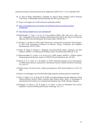 International Journal of Network Security & Its Applications (IJNSA) Vol. 11, No.5, September 2019
35
[6] Li, Zhou & Zhang, Kehuan&Xie, Yinglian& Yu, Fang & Wang, XiaoFeng. (2012). Knowing
Your Enemy: Understanding and Detecting Malicious Web Advertising. CCS
[7] https://www.kaggle.com/xwolf12/malicious-and-benign-websites
[8] https://towardsdatascience.com/dealing-with-imbalanced-classes-in-machine-learning-
d43d6fa19d2.
[9] http://leitang.net/papers/ency-cross-validation.pdf
[10] Refaeilzadeh, P., Tang, L., & Liu, H. Cross-validation (2008). URL: http://www. public. asu.
edu/~ ltang9/papers/ency-cross-validation. pdf.Hyunsang Choi, Bin B. Zhu, Heejo Lee, Detecting
Malicious Web Links and Identifying Their Attack Types, USENIX 2011.
[11] Alosefer, Y., & Rana, O. (2010, April). Honeyware: a web-based low interaction client honeypot.
In 2010 Third International Conference on Software Testing, Verification, and Validation
Workshops (pp. 410-417). IEEE..
[12] Egele M, Kirda E, Kruegel C. Mitigating drive-by-download attacks: challenges and open
problems. IFIPWG 11.4 International Workshop, Zurich, Switzerland,April 2009; pp. 52–62.
[13] Ratanaworabhan, P., Livshits, V. B., & Zorn, B. G. (2009, August). NOZZLE: A Defense Against
Heap-spraying Code Injection Attacks. In USENIX Security Symposium (pp. 169-186)..
[14] Yusof, A. R. A., Udzir, N. I., & Selamat, A. (2019). Systematic literature review and taxonomy
for DDoS attack detection and prediction. International Journal of Digital Enterprise Technology,
1(3), 292-315..
[15] Hilarie Orman. The morris worm: a fifteen-year perspective. IEEE Security &Privacy, 1(5):35–43,
2003.
[16] https://www.kdnuggets.com/2016/08/include-high-cardinality-attributes-predictive-model.html.
[17] Sen, S., Gupta, K. D., & Ahsan, M. M. (2020). Leveraging Machine Learning Approach to Setup
Software-Defined Network (SDN) Controller Rules During DDoS Attack. In Proceedings of
International Joint Conference on Computational Intelligence (pp. 49-60). Springer, Singapore.
[18] Dasgupta, D., Shrein, J. M., & Gupta, K. D. (2019). A survey of blockchain from security
perspective. Journal of Banking and Financial Technology, 3(1), 1-17.
 