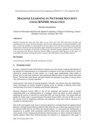 International Journal of Network Security & Its Applications (IJNSA) Vol. 11, No.5, September 2019
DOI: 10.5121/ijnsa.2019.11501 1
MACHINE LEARNING IN NETWORK SECURITY
USING KNIME ANALYTICS
MuntherAbualkibash
School of Information Security and Applied Computing, College of Technology, Eastern
Michigan University, Ypsilanti, MI, USA
ABSTRACT
Machine learning has more and more effect on our every day’s life. This field keeps growing and
expanding into new areas. Machine learning is based on the implementation of artificial intelligence that
gives systems the capability to automatically learn and enhance from experiments without being explicitly
programmed. Machine Learning algorithms apply mathematical equations to analyze datasets and predict
values based on the dataset. In the field of cybersecurity, machine learning algorithms can be utilized to
train and analyze the Intrusion Detection Systems (IDSs) on security-related datasets. In this paper, we
tested different machine learning algorithms to analyze NSL-KDD dataset using KNIME analytics.
KEYWORDS
Network Security, KNIME, NSL-KDD, and Machine Learning
1. INTRODUCTION
In today’s connected world, where billions of people access the internet, anything that depends on
the internet for communication, or is connected to a computer or any type of smart device, can be
affected by several kinds of cyber attacks. As a result, many organizations, either public or
private, have to deal with continuous and complicated different types of cyber attacks and cyber
threats. The fact that cyber threats and cyber attacks now permeate every facet of society shows
why cybersecurity is crucially important.
Cybersecurity is the action of securing programs, networks, and systems from any cyberattacks.
These cyberattacks are mainly intended at gaining access to, altering, or deleting critical data;
stealing money from users; or stopping usual business operations.
Intrusion Detection System (IDS) is one of the important and dynamic areas to handle
cyberattacks.IDS is an implementation or a technique which can detect an attack attempt by
analyzing the activity of network or system then IDS will raise the alarm. Any system that can
decide for further steps is named Intrusion Prevention System (IPS). The role of IDS is to raise
the security level by identifying malicious and suspicious events that could be detected in a
computer or network system.
One of the most popular study areas in intrusion detection is anomaly-based and signature-based
detection. Anomaly-based intrusion detection talks about the case of detecting untypical events in
the network traffic that do not follow the normal patterns. It is presumed that anything that is
untypical or, in another word, anomalous could be critical and to some extent associated with
some security events. Signature-based intrusion detection tasks is to detect attacks by looking for
specific patterns where these detected patterns are referred to as signatures.[1] This paper is
 