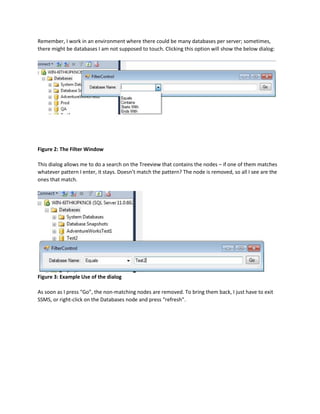 Remember, I work in an environment where there could be many databases per server; sometimes,
there might be databases I am not supposed to touch. Clicking this option will show the below dialog:
Figure 2: The Filter Window
This dialog allows me to do a search on the Treeview that contains the nodes – if one of them matches
whatever pattern I enter, it stays. Doesn’t match the pattern? The node is removed, so all I see are the
ones that match.
Figure 3: Example Use of the dialog
As soon as I press “Go”, the non-matching nodes are removed. To bring them back, I just have to exit
SSMS, or right-click on the Databases node and press “refresh”.
 