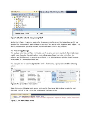 Figure 4: What I’m left with after pressing “Go”
Notice that in Figure #3, you can see another database on top (AdventureWorks database; as this is a
personal test environment). Well, in Figure #4 I pressed “Go”, and all other databases were hidden. I can
still access them from SQL server, but any new query I create is tied to this database.
The Injected Copy Package:
This package is the first one I have ever made, and it’s become part of my own tools that help to make
my job easier. Basically, the add-in allows me to take a range of data (currently, in the form of a
column), and do things such as generate an in-clause. It can detect when the selected data is numeric,
string-based, or a combination of the two.
The package is tied to each result grid on the form – after running a query, I can select the following
option:
Figure 1: The Special Copy menu option
Upon clicking, the following text (I pasted to the end of the original SQL window) is copied to your
clipboard. I did this so that I could give someone the in-clause quicker.
Figure 2: Look at the where clause
 