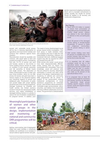 Gender Equality Update No 32
women and vulnerable social groups
will be key in reducing dependence on
agriculture and local tourist markets and
enhance their resilience against future
disasters.
Reconstruction should be equitable and
inclusive, with equal rights to land and
property accorded to women. Considering
that only 19.17% of women own land
and houses; access to new homes or
home building finance should be made
on condition of joint spouse ownership
and full ownership to female heads
and single women. The destruction of
toilets compounded by lack of water and
poor living condition, which do not offer
privacy for women and girls have been a
serious impact on the personal hygiene
and menstrual hygiene of women and
adolescent girls. Construction of public
and private toilets with proper lighting
should be part of the housing programme.
Damage sustained by hospitals and
health centres has limited women’s
access to sexual and reproductive health
services, and urgent rehabilitation of
damaged birthing centres is a priority to
reduce the risk of obstetric complications
for pregnant women. In addition, poor
lighting, overcrowding, lack of segregated
toilets and wash facilities in temporary
shelters can contribute to an increase in
sexual violence against women and girls.
The needs of some disadvantaged social
groups require further investigation. One
such group is newly widowed males
who suddenly may have to take the sole
responsibility of parenting, childcare and
household hold work. Additional targeted
support may also be required for LGBTI
and people living with HIV.
While women and certain social groups
have been disproportionately affected,
simply viewing them as victims only
exacerbates their vulnerability. They have
knowledge, social and practical skills
that are critical for recovery. Meaningful
participation of women and other social
groups in the design, implementation and
monitoring of national and community
DRR programmes will be critical. In
addition to the government’s existing
institutional arrangements of social
assistance programmes for vulnerable
groups, cash transfers will be essential for
vulnerable single women/widows, ethnic
minorities, and children from households
that have suffered catastrophic economic
losses. The government’s institutionalised
Key Figures:
n
	 About NPR 23.5 billion is needed
to restore food consumption of
vulnerable groups (households with
PLWDs, single women, children
and elderly) in the most affected
14 districts to their pre-earthquake
levels.
n
	 About 26 percent of the damaged
houses belong to female-headed
households, 41 percent to Dalits
and indigenous communities,
and 23 percent belong to senior
citizens.
n
	With women holding more than
54 percent of unskilled jobs in the
tourism industry, they are likely to
be the first to lose their jobs.
n
	It is expected that 46 million
workdays would be lost in the
agriculture sector, resulting in a
personal income loss of NPR 4,603
million over the next 12 months.
This will particularly affect women
who make up 60 percent of the
agricultural labour force.
n
	It is proposed that at least 65
percent of the budget for commerce
and industry recovery be allocated
to high-priority target groups
needing specific support, namely
women, youth and migrant workers
returning home.
Men and women removing debris. Chautarra/Sindhupalchowk.
Photo Credit: UN Women Nepal/Samir Thapa
Men and women comforting each other after the traumatic earthquake and their losses
Photo Credit: UN Women Nepal/Piyavit Thongsa-Ard
Meaningful participation
of women and other
social groups in the
design, implementation
and monitoring of
national and community
DRR programmes will be
critical.
gender responsive budgeting mechanism,
which aims to translate commitments to
gender equality into results for women
should be applied to all recovery and
construction programmes.
1 This Common Charter of Demands by Women’s Groups was developed with the technical support from UN Women.
2 Nepal Earthquake 2015 Post-Disaster Needs Assessment, Vol.A : Key findings (June 2015)
 