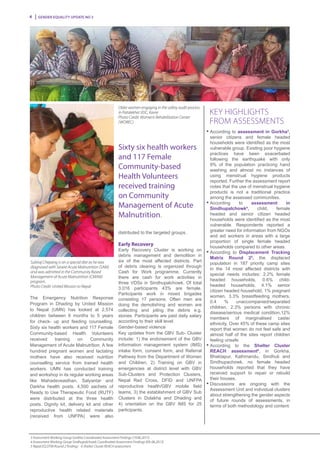 Gender Equality Update No 34
Older women engaging in the safety audit process
in Patalekhet VDC, Kavre
Photo Credit: Women’s Rehabilitation Center
(WOREC)
Subiraj Chepang is on a special diet as he was
diagnosed with Severe Acute Malnutrition (SAM)
and was admitted in the Community Based
Management of Acute Malnutrition (CMAM)
program.
Photo Credit: United Mission to Nepal
Key Highlights
from Assessments
n
	According to assessment in Gorkha3
,
senior citizens and female headed
households were identified as the most
vulnerable group. Existing poor hygiene
practices have been exacerbated
following the earthquake with only
9% of the population practicing hand
washing and almost no instances of
using menstrual hygiene products
reported. Further the assessment report
notes that the use of menstrual hygiene
products is not a traditional practice
among the assessed communities.
n
	According to assessment in
Sindhupalchowk4
, child, female
headed and senior citizen headed
households were identified as the most
vulnerable. Respondents reported a
greater need for information from NGOs
and aid workers in areas with a large
proportion of single female headed
households compared to other areas.
n
	According to Displacement Tracking
Matrix Round 25
, the displaced
population in 187 priority camp sites
in the 14 most affected districts with
special needs includes: 2.2% female
headed households, 0.6% child-
headed households, 4.1% senior
citizen headed household, 1% pregnant
women, 3.3% breastfeeding mothers,
0.4 % unaccompanied/separated
children, 2.3% persons with chronic
disease/serious medical condition,12%
members of marginalised caste/
ethnicity. Over 45% of these camp sites
report that women do not feel safe and
almost half of the sites report children
feeling unsafe.
n
	According to the Shelter Cluster
REACH assessment6
, in Gorkha,
Bhaktapur, Kathmandu, Sindhuli and
Sindhupachowk, no female headed
households reported that they have
received support to repair or rebuild
their houses.
n
	Discussions are ongoing with the
Assessment Unit and individual clusters
about strengthening the gender aspects
of future rounds of assessments, in
terms of both methodology and content.
The Emergency Nutrition Response
Program in Dhading by United Mission
to Nepal (UMN) has looked at 2,574
children between 6 months to 5 years
for check- up and feeding counselling.
Sixty six health workers and 117 Female
Community-based Health Volunteers
received training on Community
Management of Acute Malnutrition. A few
hundred pregnant women and lactating
mothers have also received nutrition
counselling service from trained health
workers. UMN has conducted training
and workshop in its regular working areas
like Mahadeveasthan, Salyantar and
Darkha health posts. 4,500 sachets of
Ready to Use Therapeutic Food (RUTF)
were distributed at the three health
posts. Dignity kit, delivery kit and other
reproductive health related materials
(received from UNFPA) were also
distributed to the targeted groups.
Early Recovery
Early Recovery Cluster is working on
debris management and demolition in
six of the most affected districts. Part
of debris clearing is organized through
Cash for Work programme. Currently
there are cash for work activities in
three VDSs in Sindhupalchowk. Of total
3,016 participants 43% are female.
Participants work in mixed brigades
consisting 17 persons. Often men are
doing the demolishing and women are
collecting and piling the debris e.g.
stones. Participants are paid daily salary
according to their skill level.
Gender-based violence
Key updates from the GBV Sub- Cluster
include: 1) the endorsement of the GBV
Information management system (IMS)
intake form, consent form, and Referral
Pathway from the Department of Women
and Children, 2) Training on GBV in
emergencies at district level with GBV
Sub-Clusters and Protection Clusters,
Nepal Red Cross, DFID and UNFPA
reproductive health/GBV mobile field
teams, 3) the establishment of GBV Sub
Clusters in Dolakha and Dhading and
4) orientation on the GBV IMS for 25
participants.
Sixty six health workers
and 117 Female
Community-based
Health Volunteers
received training
on Community
Management of Acute
Malnutrition.
3 Assessment Working Group Gorkha Coordinated Assessment Findings (19.06.2015)
4 Assessment Working Group Sindhupalchowk Coordinated Assessment Findings (09..06.2015)
5 Nepal EQ DTM Round 2 findings 6 Shelter Cluster REACH assessment
 