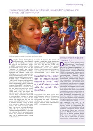 Gender Equality Update No 3 5
D
uring the Gender Working Group
Multi-Stakeholder Forum meeting
on 18th June 2015 a presentation
was held on the earthquake’s impact
on LGBTI communities by the NGOs
Blue Diamond Society (BDS) and the
Federation of Sexual and Gender
Minorities in Nepal (FSGMN). The NGOs
highlighted the following: There is no
official government data available on the
earthquake-affected population of LGBTI
but some data has been collected through
the BDS and the FSGMN. Landlords of
LGBTI whose rented houses sustained
the earthquake, either doubled the rent
price or asked them to leave the house
because of their LGBTI identity. Lack of
livelihood alternatives has driven many
into sex work and due to the limited
supply of contraception in the current
context many LGBTI sex workers are
put at enhanced risk of unsafe sexual
practice. Many transgender either lack
ID documentation needed to access
relief or their ID do not match with the
gender they identify as, and this has
created further difficulties in their access
to relief and recovery support. As most
of the emergency response efforts target
families, this risks excluding LGBTI.
Many LGBTI faced difficulties accessing
toilets after the earthquake at relief
camps as the toilet facilities in camps are
not inclusive. Due to post-earthquake
trauma and continuous discrimination
many LGBTIs are facing severe mental
health problems.
D
uring the Gender Working Group
Multi-Stakeholder Forum meeting
on 4th June 2015 a presentation
was held on the earthquake’s impact on
Dalits by the Feminist Dalit Organisation
(FEDO) with the following key findings.
FEDO conducted rapid assessments in
Lalitpur, Kathmandu, Bhaktapur, Kavre,
Sindhupalchowk, Nuwakot, Kavre,
Dhading, Ramechap. According to the
assessments, the earthquake aftermath
has increased the vulnerabilities of the
Dalit communities, yet there has been
discrimination against Dalit communities,
especially women, in the rescue and relief
response as services are only reachable
in central areas and not in the remote
areas where Dalits reside. As Dalits are
not included in decision-making bodies for
the response they are not able to ensure
their accessibility. Homelessness has
become a heightened risk due to Dalit’s
lack of land ownership. Dalit women are
facing increased vulnerabilities to sexual
violence in the current context.
Key measures that need to be
taken to address these challenges
include: support to resettlement and
rehabilitation, psycho-social counselling,
increased participation of Dalit women
in the decision making and monitoring
processes of the humanitarian response,
reduction of sexual violence against
Dalit women and children, prohibition
of any kind of caste-based or gender
discrimination in the delivery of services.
Issues concerning Lesbian, Gay, Bisexual, Transgender/Transsexual and
Intersexed (LGBTI) community
Issues concerning Dalit
communityIn terms of response the Ministry of
Women, Children and Social Welfare has
allocated funds for LGBTI programmes
and BDS and FSGMN SGMN has
received relief support from several
organizations (Save the Children,
UNICEF, Red Cross and NRCS) which
was distributed in Kavre, Gorkha and
Sindhupalchowk. LGBTI issues were
incorporated in the flash appeal. BDS
and FGSMN are calling for incorporating
LGBTI needs in all plans, policies and
programmes for relief, rehabilitation,
rebuilding and recovery to make sure
they are inclusive, and to collect data on
LGBTI in needs assessments.
Many transgender either
lack ID documentation
needed to access relief
or their ID do not match
with the gender they
identify as,
Candle light programme for LGBTI. Photo Credit: Blue Diamond Society
 