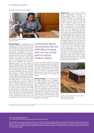 Gender Equality Update No 36
Contact: gwgnepal@gmail.com
Link: https://www.humanitarianresponse.info/en/operations/nepal
This update was prepared based on inputs from members of the multi-stakeholder forum of the Inter-Cluster Gender Working Group
(GWG). The forum enables information exchange, coordinating efforts towards shared priorities, and raising attention to key issues in
the field of gender equality during the Nepal earthquake humanitarian response. The Gender Working Group is co-chaired by UN OCHA
and UN Women Nepal.
Stories from the field8
Sharmila Nepali is a single woman. The
earthquake left her with a nineteen month
old baby girl on her lap and a four year
old son who was unable to re-join school.
Her husband, who used to be the main
breadwinner, abandoned the family 3
months ago right before the earthquake,
washing away all her and her children’s
dreams. The house she rented totally
collapsed and she was not able collect
any of her belongings from the debris.
Since then Sharmila has become a
displaced person. For a few days, she
slept in a vegetable shop under a tarpaulin
received from the Red Cross. Sharmila
and her children also received some food
from the Red Cross but she explained
this was not sufficient. She has since then
been staying in Tudikhel in Kathmandu
under a tarpaulin. “I wasn’t able to change
my dress after the earthquake, but after I
received this dignity kit and clothes from
the WHR office, I’m happy that I can
now change both me and my children’s
clothes,” Sharmila explained. During her
stay in Tudikhel, Sharmila was able to
receive two meals a day. Sharmila hopes
to receive financial support from WHR
for the treatment of the wound on her
chest after she was burnt from hot lentil
soup while waiting in the food distribution
queue. Sharmila told WHR that if she
is was provided with some money for
paying rent for the first month, she would
try earn by herself onwards. She shared
that she previously worked as a tailor and
that she would like to start up her tailoring
work again. WHR assessed her skills as
high level and Sharmila has now been
hired as a tailor in the Single Women
Entrepreneurs Group (SWEG). She says
that her future plan is to educate her
children.
Shirisha Tamang is a twenty one year
old single mother living in Godawari.
Her home collapsed into rubbles during
the earthquake and she is now living
under a sheet of tin with her family. “At
night time we have to wander alone to
go to the bathroom and are constantly
in fear, therefore the solar lamp is a big
help making us feel safer” said Shirisha.
“The items in the dignity kit such as soap,
towel, washing power have been useful
to me as I have no money to buy such
goods from the market”.
I received this dignity
kit and clothes from the
WHR office, I’m happy
that I can now change
both me and my
children’s clothes.
8 The stories were provided by WHR, Saathi and Helvetas Nepal
Sharmila Nepali engaged in tailoring.
Photo Credit: WHR
Temporary shelter built within two weeks after the
disaster in Sindhupalchowk.
Photo Credit: Helvetas Nepal
Shrijana Giri, a resident from Palchok
village development committee in
Sindhupalchowk faced a series of
disasters following the earthquake on
April 25, 2015. She was living with her
husband’s parents while her husband
himself married a second woman and
lived in Kathmandu. She felt secure
within this joint family but immediately
after the earthquake, a family disaster
struck. She was rejected by the joint
family and had to settle separately with
her two sons. She received support from
Helvetas Nepal for the construction of her
temporary shelter which helped her settle
after the disaster. She used recovered
wooden planks, tree log columns and
corrugated sheets to build the walls for
her temporary shelter. She bought some
corrugated sheets from the market to use
for new roof. She managed to recover
window panes from the rubble which
are now assembled in her new home.
Moreover, she build a kitchen fireplace in
one corner of the temporary shelter. It is
admirable, how she managed to build a
temporary shelter within only two weeks
after the earthquake struck. Yet, mentally
recovering from the rejection by her wider
family will no doubt take time
 