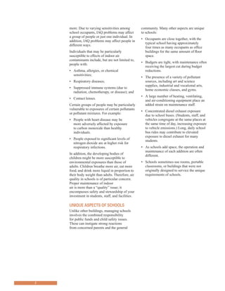 more. Due to varying sensitivities among community. Many other aspects are unique
school occupants, IAQ problems may affect to schools:
a group of people or just one individual. In
addition, IAQ problems may affect people in
different ways.
Individuals that may be particularly
susceptible to effects of indoor air
contaminants include, but are not limited to,
people with:
•	� Asthma, allergies, or chemical
sensitivities;
•	� Respiratory diseases;
•	� Suppressed immune systems (due to
radiation, chemotherapy, or disease); and
•	� Contact lenses.
Certain groups of people may be particularly
vulnerable to exposures of certain pollutants
or pollutant mixtures. For example:
•	� People with heart disease may be
more adversely affected by exposure
to carbon monoxide than healthy
individuals.
•	� People exposed to significant levels of
nitrogen dioxide are at higher risk for
respiratory infections.
In addition, the developing bodies of
children might be more susceptible to
environmental exposures than those of
adults. Children breathe more air, eat more
food, and drink more liquid in proportion to
their body weight than adults. Therefore, air
quality in schools is of particular concern.
Proper maintenance of indoor
air is more than a “quality” issue; it
encompasses safety and stewardship of your
investment in students, staff, and facilities.
UnIQUe Aspects of schools
Unlike other buildings, managing schools
involves the combined responsibility
for public funds and child safety issues.
These can instigate strong reactions
from concerned parents and the general
•	� Occupants are close together, with the
typical school having approximately
four times as many occupants as office
buildings for the same amount of floor
space.
•	� Budgets are tight, with maintenance often
receiving the largest cut during budget
reductions.
•	� The presence of a variety of pollutant
sources, including art and science
supplies, industrial and vocational arts,
home economic classes, and gyms.
•	� A large number of heating, ventilating,
and air-conditioning equipment place an
added strain on maintenance staff.
•	� Concentrated diesel exhaust exposure
due to school buses. (Students, staff, and
vehicles congregate at the same places at
the same time of day, increasing exposure
to vehicle emissions.) Long, daily school
bus rides may contribute to elevated
exposure to diesel exhaust for many
students.
•	� As schools add space, the operation and
maintenance of each addition are often
different.
•	� Schools sometimes use rooms, portable
classrooms, or buildings that were not
originally designed to service the unique
requirements of schools.
2
 
