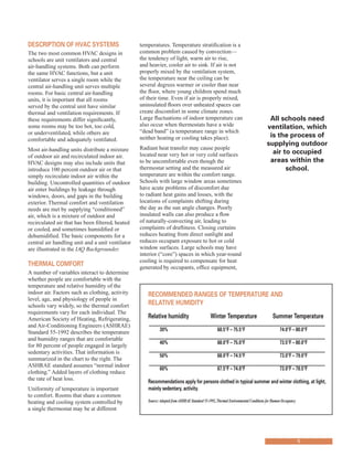 descrIptIon of hVAc systems
The two most common HVAC designs in
schools are unit ventilators and central
air-handling systems. Both can perform
the same HVAC functions, but a unit
ventilator serves a single room while the
central air-handling unit serves multiple
rooms. For basic central air-handling
units, it is important that all rooms
served by the central unit have similar
thermal and ventilation requirements. If
these requirements differ significantly,
some rooms may be too hot, too cold,
or underventilated, while others are
comfortable and adequately ventilated.
Most air-handling units distribute a mixture
of outdoor air and recirculated indoor air.
HVAC designs may also include units that
introduce 100 percent outdoor air or that
simply recirculate indoor air within the
building. Uncontrolled quantities of outdoor
air enter buildings by leakage through
windows, doors, and gaps in the building
exterior. Thermal comfort and ventilation
needs are met by supplying “conditioned”
air, which is a mixture of outdoor and
recirculated air that has been filtered, heated
or cooled, and sometimes humidified or
dehumidified. The basic components for a
central air handling unit and a unit ventilator
are illustrated in the IAQ Backgrounder.
thermAl comfort
A number of variables interact to determine
whether people are comfortable with the
temperature and relative humidity of the
indoor air. Factors such as clothing, activity
level, age, and physiology of people in
schools vary widely, so the thermal comfort
requirements vary for each individual. The
American Society of Heating, Refrigerating,
and Air-Conditioning Engineers (ASHRAE)
Standard 55-1992 describes the temperature
and humidity ranges that are comfortable
for 80 percent of people engaged in largely
sedentary activities. That information is
summarized in the chart to the right. The
ASHRAE standard assumes “normal indoor
clothing.” Added layers of clothing reduce
the rate of heat loss.
Uniformity of temperature is important
to comfort. Rooms that share a common
heating and cooling system controlled by
a single thermostat may be at different
temperatures. Temperature stratification is a
common problem caused by convection—
the tendency of light, warm air to rise,
and heavier, cooler air to sink. If air is not
properly mixed by the ventilation system,
the temperature near the ceiling can be
several degrees warmer or cooler than near
the floor, where young children spend much
of their time. Even if air is properly mixed,
uninsulated floors over unheated spaces can
create discomfort in some climate zones.
Large fluctuations of indoor temperature can All schools need
also occur when thermostats have a wide ventilation, which
“dead band” (a temperature range in which
is the process ofneither heating or cooling takes place).
supplying outdoor
Radiant heat transfer may cause people
air to occupiedlocated near very hot or very cold surfaces
to be uncomfortable even though the areas within the
thermostat setting and the measured air school.
temperature are within the comfort range.
Schools with large window areas sometimes
have acute problems of discomfort due
to radiant heat gains and losses, with the
locations of complaints shifting during
the day as the sun angle changes. Poorly
insulated walls can also produce a flow
of naturally-convecting air, leading to
complaints of draftiness. Closing curtains
reduces heating from direct sunlight and
reduces occupant exposure to hot or cold
window surfaces. Large schools may have
interior (“core”) spaces in which year-round
cooling is required to compensate for heat
generated by occupants, office equipment,
recommended rAnGes of temperAtUre And
relAtIVe hUmIdIty
relative humidity Winter temperature summer temperature
30% 68.5°f – 75.5°f 74.0°f – 80.0°f
40% 68.0°f – 75.0°f 73.5°f – 80.0°f
50% 68.0°f – 74.5°f 73.0°f – 79.0°f
60% 67.5°f – 74.0°f 73.0°f – 78.5°f
recommendations apply for persons clothed in typical summer and winter clothing, at light,
mainly sedentary, activity.
Source:Adopted fromASHRAE Standard 55-1992,Thermal Environmental Conditions for Human Occupancy
5
 