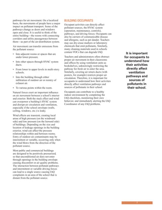 pathways for air movement. On a localized
basis, the movements of people have a major
impact on pollutant transport. Some of the
pathways change as doors and windows
open and close. It is useful to think of the
entire building—the rooms with connecting
corridors and utility passageways between
them—as part of the air-distribution system.
Air movement can transfer emissions from
the pollutant source:
•	� Into adjacent rooms or spaces that are
under lower pressure.
•	� Into other spaces through HVAC system
ducts.
•	� From lower to upper levels in multi-story
schools.
•	� Into the building through either
infiltration of outdoor air or reentry of
exhaust air.
•	� To various points within the room.
Natural forces exert an important influence
on air movement between a school’s interior
and exterior. Both the stack effect and wind
can overpower a building’s HVAC system
and disrupt air circulation and ventilation,
especially if the school envelope (walls,
ceiling, windows, etc.) is leaky.
Wind effects are transient, creating local
areas of high pressure (on the windward
side) and low pressure (on the leeward side)
of buildings. Depending on the size and
location of leakage openings in the building
exterior, wind can affect the pressure
relationships within and between rooms.
Entry of outdoor air contaminants may be
intermittent or variable, occurring only when
the wind blows from the direction of the
pollutant source.
Most public and commercial buildings
are designed to be positively pressurized,
so that unconditioned air does not enter
through openings in the building envelope
causing discomfort or air quality problems.
The interaction between pollutant pathways
and intermittent or variable driving forces
can lead to a single source causing IAQ
complaints in an area of the school that is
distant from the pollutant source.
BUIldInG occUpAnts
Occupant activities can directly affect
pollutant sources, the HVAC system
(operation, maintenance, controls),
pathways, and driving forces. Occupants can
also be carriers of communicable disease
and allergens, such as pet dander. Teachers
may use dry-erase markers or laboratory
chemicals that emit pollutants. Similarly,
many cleaning materials used in schools
contain VOCs that can degrade IAQ.
Teachers and administrators often obstruct
proper air movement in their classrooms
and offices by using ventilation units as
bookshelves, unknowingly restricting the
pathway for fresh air to enter the area.
Similarly, covering air return ducts (with
posters, for example) restricts proper air
circulation. Therefore, it is important for
occupants to understand how their activities
directly affect ventilation pathways and
sources of pollutants in their school.
Occupants can contribute to a healthy
indoor environment by completing the
IAQ checklists, monitoring their own
behavior, and immediately alerting the IAQ
Coordinator of any IAQ problems.
It is important
for occupants to
understand how
their activities
directly affect
ventilation
pathways and
sources of
pollutants in
their school.
7
 