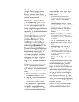 The fifth objective involves effective
listening. School occupants can often
provide information that helps prevent
problems, and being “heard” may help
defuse negative reactions by occupants if
indoor air problems develop.
responsIVe commUnIcAtIon
When an IAQ problem occurs, you can
be assured that the school community
will learn about it quickly. Without open
communication, any IAQ problem can
become complicated by anxiety, frustration,
and distrust. These complications can
increase both the time and money needed to
resolve the problem.
Immediate communication is vital, and is
easiest if a few strategic steps are taken
before an IAQ problem arises. First,
ensure that a spokesperson is ready by
having a working understanding of the
communication guidance found in this
section, and a background knowledge of
IAQ as outlined in Sections 1 and 2. This
person should also have complete access to
information as the investigation progresses.
Because of these qualifications, the IAQ
Coordinator may be a good choice for
spokesperson. Second, establish a plan for
how you will communicate to the school
community. The school community includes
all occupants of the school, parents, the
school district administration and school
board, the local union, and the local news
media.
Paying attention to communication when
solving a problem helps to ensure the
support and cooperation of school occupants
as the problem is investigated and resolved.
There are basic, yet important, messages to
convey:
•	� School administrators are committed to
providing a healthy and safe school.
•	� Good IAQ is an essential component of a
healthy indoor environment.
•	� IAQ complaints are taken seriously.
When a problem arises, communication
should begin immediately. You should
not wait until an investigation is nearly
completed or until final data are available
before providing some basic elements of
information. Communications, whether in
conversations or in writing, should include
the following elements in a factual and
concise manner:
•	� The general nature of the problem,
the types of complaints that have been
received, and the locations that are
affected;
•	� The administration’s policy in regard to
providing a healthy and safe environment;
•	� What has been done to address the
problems or complaints, including the
types of information that are being
gathered;
•	� What is currently being done, including
factors that have been evaluated and
found not to be causing or contributing to
the problem;
•	� How the school community can help;
•	� Attempts that are being made to improve
IAQ;
•	� Work that remains to be done and the
expected schedule for its completion;
•	� The name and telephone number of the
IAQ Coordinator, who can be contacted
for further information or to register
complaints; and
•	� When the school will provide the next
update.
Productive relations will be enhanced if the
school community is given basic progress
reports during the process of diagnosing
and solving problems. It is advisable to
explain the nature of investigative activities,
so that rumors and suspicions can be
countered with factual information. Notices
or memoranda can be posted in general
use areas and delivered directly to parents,
the school board, the local union, and
other interested constituents of the school
community. Newsletter articles, the school
website, or other established communication
channels can also be used to keep the school
community up-to-date.
Problems can arise from saying either too
little or too much. Premature release of
information when data-gathering is still
10
 