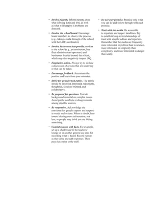 •	� Involve parents. Inform parents about
what is being done and why, as well
as what will happen if problems are
detected.
•	� Involve the school board. Encourage
board members to observe the process
(e.g., taking a walk-through of the school
with the IAQ Coordinator).
•	� Involve businesses that provide services
to the school (e.g., exterminators, bus
fleet administrators/operators) and
businesses located around the school,
which may also negatively impact IAQ.
•	� Emphasize action. Always try to include
a discussion of actions that are underway
or that can be taken.
•	� Encourage feedback. Accentuate the
positive and learn from your mistakes.
•	� Strive for an informed public. The public
should be involved, interested, reasonable,
thoughtful, solution-oriented, and
collaborative.
•	� Be prepared for questions. Provide
background material on complex issues.
Avoid public conflicts or disagreements
among credible sources.
•	� Be responsive. Acknowledge the
emotions that people express and respond
in words and actions. When in doubt, lean
toward sharing more information, not
less, or people may think you are hiding
something.
•	� Combat rumors with facts. For example,
set up a chalkboard in the teachers’
lounge or in another general use area for
recording what is heard. Record rumors
as they arise and add responses. Then
pass out copies to the staff.
•	� Do not over promise. Promise only what
you can do and follow through with each
promise.
•	� Work with the media. Be accessible
to reporters and respect deadlines. Try
to establish long-term relationships of
trust with specific editors and reporters.
Remember that the media are frequently
more interested in politics than in science,
more interested in simplicity than
complexity, and more interested in danger
than safety.
12
 