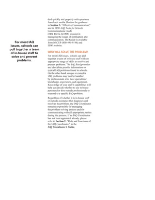 for most IAQ
issues, schools can
pull together a team
of in-house staff to
solve and prevent
problems.
deal quickly and properly with questions
from local media. Review the guidance
in Section 3: “Effective Communication,”
and in EPA’s IAQ Tools for Schools
Communications Guide
(EPA 402-K-02-008) to assist in
managing the issues of notification and
communication. The Guide is available
from NSCEP (800-490-9198) and
EPA’s website.
Who WIll solVe the proBlem?
For most IAQ issues, schools can pull
together a team of in-house staff with an
appropriate range of skills to resolve and
prevent problems. The IAQ Backgrounder
and checklists provide information on
typical IAQ problems found in schools.
On the other hand, unique or complex
IAQ problems may best be handled
by professionals who have specialized
knowledge, experience, and equipment.
Knowledge of your staff’s capabilities will
help you decide whether to use in-house
personnel or hire outside professionals to
respond to a specific IAQ problem.
Regardless of whether it is in-house staff
or outside assistance that diagnoses and
resolves the problem, the IAQ Coordinator
remains responsible for managing
the problem-solving process and for
communicating with all appropriate parties
during the process. If an IAQ Coordinator
has not been appointed already, please
refer to Section 2: “Role and Functions of
the IAQ Coordinator,” in the
IAQ Coordinator’s Guide.
14
 