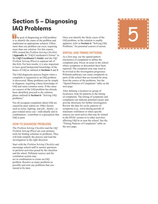 section 5 – diagnosing 

IAQ problems
The goal of diagnosing an IAQ problem
is to identify the cause of the problem and
implement an appropriate solution. Often,
more than one problem can exist, requiring
more than one solution. For this reason,
EPA created the Problem Solving Checklist
(Appendix A: “IAQ Coordinator’s Forms” in
the IAQ Coordinator’s Guide) and the IAQ
Problem Solving Wheel (a separate tab of
this Kit). For best results, it is also important
to have good background knowledge of the
basics of IAQ as outlined in Sections 1 and 2.
The IAQ diagnostic process begins when a
complaint is registered or an IAQ problem
is discovered. Many problems can be simple
to diagnose, requiring a basic knowledge of
IAQ and some common sense. If the cause
(or causes) of the IAQ problem has already
been identified, proceed to the solution
phase outlined in Section 6: “Solving IAQ
problems.”
Not all occupant complaints about IAQ are
caused by poor indoor air. Other factors
such as noise, lighting, and job-, family-, or
peer-related stress can—individually and in
combination—contribute to a perception that
IAQ is poor.
hoW to dIAGnose proBlems
The Problem Solving Checklist and the IAQ
Problem Solving Wheel are your primary
tools for finding solutions to problems. They
will help simplify the process and lead the
investigation in the right direction.
Start with the Problem Solving Checklist and
encourage school staff to answer questions
or perform activities posed by the checklist
and the wheel. Pollutant sources and the
ventilation system may
act in combination to create an IAQ
problem. Resolve as many problems as
possible and note any problems that you
intend to fix later.
Once you identify the likely cause of the
IAQ problem, or the solution is readily
apparent, refer to Section 6: “Solving IAQ
Problems,” for potential courses of action.
spAtIAl And tImInG pAtterns
As a first step, use the spatial pattern
(locations) of complaints to define the
complaint area. Focus on areas in the school
where symptoms or discomfort have been
reported. The complaint area may need to
be revised as the investigation progresses.
Pollutant pathways can cause complaints in
parts of the school that are located far away
from the source of the problems. See the
“Spatial Patterns of Complaints” table on the
next page.
After defining a location (or group of
locations), look for patterns in the timing
of complaints. The timing of symptoms and
complaints can indicate potential causes and
provide directions for further investigation.
Review the data for cyclic patterns of
symptoms (e.g., worst during periods of
minimum ventilation or when specific
sources are most active) that may be related
to the HVAC system or to other activities
affecting IAQ in or near the school. See the
“Timing Patterns of Complaints” table on
the next page.
5
15
 