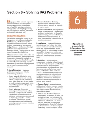17
The purpose of this section is to provide
an understanding of basic principles in
solving IAQ problems. This guidance
can be helpful in selecting a mitigation
strategy and in evaluating the practicality
and effectiveness of proposals from outside
professionals or in-house staff.
deVelopInG solUtIons
The selection of a solution is based on the
data gathered during diagnostics (Section
5: “Diagnosing IAQ Problems”). The
diagnostics may have determined that the
problem was either a real or a perceived
IAQ problem, or a combination of multiple
problems. For each problem that is
identified, develop a solution using the basic
control strategies described below.
There are six basic control methods that can
lower concentrations of indoor air pollutants.
Often, only a slight shift in emphasis or
action using these control methods is needed
to control IAQ more effectively. Specific
applications of these basic control strategies
can be found in each team member’s
checklist.
1. source management – Managing
pollutant sources, the most effective
control strategy, includes:
• Source removal – Eliminating or not
allowing pollutant sources to enter the
school. Examples include not allowing
buses to idle, especially not near outdoor
air intakes, not placing garbage in rooms
with HVAC equipment, and replacing
moldy materials.
• Source reduction – Improving
technology and/or materials to reduce
emissions. Examples include replacing
2-stroke lawn and garden equipment
with lower emitting options (e.g., manual
or electrically powered or 4-stroke);
switching to low emissions portable
gasoline containers; and implementing
technology upgrades to reduce emissions
from school buses.
6
section 6 – solving IAQ problems
• Source substitution – Replacing
pollutant sources. Examples include
selecting less- or non-toxic art materials
or interior paints.
• Source encapsulation – Placing a barrier
around the source so that it releases fewer
pollutants into the indoor air. Examples
include covering pressed wood cabinetry
with sealed or laminated surfaces or
using plastic sheeting when renovating to
contain contaminants.
2. local exhaust – Removing (exhausting
fume hoods and local exhaust fans to the
outside) point sources of indoor pollutants
before they disperse. Examples include
exhaust systems for restrooms and kitchens,
science labs, storage rooms, printing and
duplicating rooms, and vocational/industrial
areas (such as welding booths and firing
kilns).
3. Ventilation – Lowering pollutant
concentrations by diluting polluted (indoor)
air with cleaner (outdoor) air. Local building
codes likely specify the quantity (and
sometimes quality) of outdoor air that must
be continuously supplied in your school.
(If not, see Section 2 of this Guide for
ASHRAE recommendations.) Temporarily
increasing ventilation as well as properly
using the exhaust system while painting
or applying pesticides, for example, can
be useful in diluting the concentration of
noxious fumes in the air.
4. exposure control – Adjusting the time
and location of pollutant exposure. Location
control involves moving the pollutant source
away from occupants or even relocating
susceptible occupants.
• Time of use – Avoid use of pollutant
sources when the school is occupied. For
example, strip and wax floors (with the
ventilation system functioning) on Friday
after school is dismissed. This allows
the floor products to off-gas over the
weekend, reducing the level of pollutants
in the air when the school is reoccupied
on Monday. Another example is to mow
If people are
provided with
information, they
can act to reduce
pollutant
exposure.
 