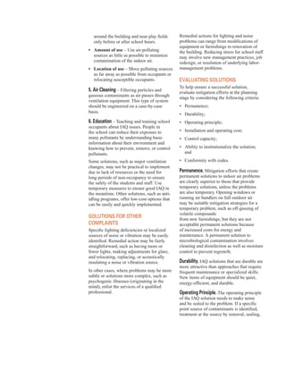 around the building and near play fields
only before or after school hours.
•	� Amount of use – Use air-polluting
sources as little as possible to minimize
contamination of the indoor air.
•	� Location of use – Move polluting sources
as far away as possible from occupants or
relocating susceptible occupants.
5. Air cleaning – Filtering particles and
gaseous contaminants as air passes through
ventilation equipment. This type of system
should be engineered on a case-by-case
basis.
6. education – Teaching and training school
occupants about IAQ issues. People in
the school can reduce their exposure to
many pollutants by understanding basic
information about their environment and
knowing how to prevent, remove, or control
pollutants.
Some solutions, such as major ventilation
changes, may not be practical to implement
due to lack of resources or the need for
long periods of non-occupancy to ensure
the safety of the students and staff. Use
temporary measures to ensure good IAQ in
the meantime. Other solutions, such as anti-
idling programs, offer low-cost options that
can be easily and quickly implemented.
solUtIons for other
complAInts
Specific lighting deficiencies or localized
sources of noise or vibration may be easily
identified. Remedial action may be fairly
straightforward, such as having more or
fewer lights, making adjustments for glare,
and relocating, replacing, or acoustically
insulating a noise or vibration source.
In other cases, where problems may be more
subtle or solutions more complex, such as
psychogenic illnesses (originating in the
mind), enlist the services of a qualified
professional.
Remedial actions for lighting and noise
problems can range from modifications of
equipment or furnishings to renovation of
the building. Reducing stress for school staff
may involve new management practices, job
redesign, or resolution of underlying labor-
management problems.
eVAlUAtInG solUtIons
To help ensure a successful solution,
evaluate mitigation efforts at the planning
stage by considering the following criteria:
•	� Permanence;
•	� Durability;
•	� Operating principle;
•	� Installation and operating cost;
•	� Control capacity;
•	� Ability to institutionalize the solution;
and
•	� Conformity with codes.
permanence. Mitigation efforts that create
permanent solutions to indoor air problems
are clearly superior to those that provide
temporary solutions, unless the problems
are also temporary. Opening windows or
running air handlers on full outdoor air
may be suitable mitigation strategies for a
temporary problem, such as off-gassing of
volatile compounds
from new furnishings, but they are not
acceptable permanent solutions because
of increased costs for energy and
maintenance. A permanent solution to
microbiological contamination involves
cleaning and disinfection as well as moisture
control to prevent regrowth.
durability. IAQ solutions that are durable are
more attractive than approaches that require
frequent maintenance or specialized skills.
New items of equipment should be quiet,
energy-efficient, and durable.
operating principle. The operating principle
of the IAQ solution needs to make sense
and be suited to the problem. If a specific
point source of contaminants is identified,
treatment at the source by removal, sealing,
18
 