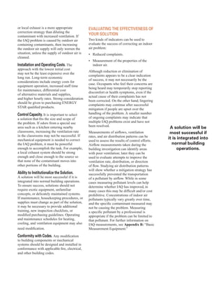 or local exhaust is a more appropriate
correction strategy than diluting the
contaminant with increased ventilation. If
the IAQ problem is caused by outdoor air
containing contaminants, then increasing
the outdoor air supply will only worsen the
situation, unless the supply of outdoor air is
cleaned.
Installation and operating costs. The
approach with the lowest initial cost
may not be the least expensive over the
long run. Long-term economic
considerations include energy costs for
equipment operation, increased staff time
for maintenance, differential cost
of alternative materials and supplies,
and higher hourly rates. Strong consideration
should be given to purchasing ENERGY
STAR qualified products.
control capacity. It is important to select
a solution that fits the size and scope of
the problem. If odors from a special use
area such as a kitchen entering nearby
classrooms, increasing the ventilation rate
in the classrooms may not be successful. If
mechanical equipment is needed to correct
the IAQ problem, it must be powerful
enough to accomplish the task. For example,
a local exhaust system should be strong
enough and close enough to the source so
that none of the contaminant moves into
other portions of the building.
Ability to Institutionalize the solution.
A solution will be most successful if it is
integrated into normal building operations.
To ensure success, solutions should not
require exotic equipment, unfamiliar
concepts, or delicately maintained systems.
If maintenance, housekeeping procedures, or
supplies must change as part of the solution,
it may be necessary to provide additional
training, new inspection checklists, or
modified purchasing guidelines. Operating
and maintenance schedules for heating,
cooling, and ventilation equipment may also
need modification.
conformity with codes. Any modification
to building components or mechanical
systems should be designed and installed in
conformance with applicable fire, electrical,
and other building codes.
eVAlUAtInG the effectIVeness of
yoUr solUtIon
Two kinds of indicators can be used to
evaluate the success of correcting an indoor
air problem:
•	� Reduced complaints.
•	� Measurement of the properties of the
indoor air.
Although reduction or elimination of
complaints appears to be a clear indication
of success, it may not necessarily be the
case. Occupants who feel their concerns are
being heard may temporarily stop reporting
discomfort or health symptoms, even if the
actual cause of their complaints has not
been corrected. On the other hand, lingering
complaints may continue after successful
mitigation if people are upset over the
handling of the problem. A smaller number
of ongoing complaints may indicate that
multiple IAQ problems exist and have not
been resolved.
Measurements of airflows, ventilation
rates, and air distribution patterns can be
used to assess the results of control efforts.
Airflow measurements taken during the
building investigation can identify areas
with poor ventilation; later they can be
used to evaluate attempts to improve the
ventilation rate, distribution, or direction
of flow. Studying air distribution patterns
will show whether a mitigation strategy has
successfully prevented the transportation
of a pollutant by airflow. While in some
cases measuring pollutant levels can help
determine whether IAQ has improved, in
many cases this may be difficult and/or cost
prohibitive. Concentrations of indoor air
pollutants typically vary greatly over time,
and the specific contaminant measured may
not be causing the problem. Measuring
a specific pollutant by a professional is
appropriate if the problem can be limited to
that pollutant. For further information on
IAQ measurements, see Appendix B: “Basic
Measurement Equipment.”
A solution will be
most successful if
it is integrated into
normal building
operations.
19
 