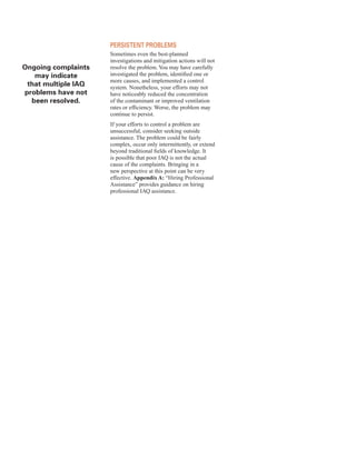 ongoing complaints 

may indicate 

that multiple IAQ 

problems have not 

been resolved.
�
persIstent proBlems
Sometimes even the best-planned
investigations and mitigation actions will not
resolve the problem. You may have carefully
investigated the problem, identified one or
more causes, and implemented a control
system. Nonetheless, your efforts may not
have noticeably reduced the concentration
of the contaminant or improved ventilation
rates or efficiency. Worse, the problem may
continue to persist.
If your efforts to control a problem are
unsuccessful, consider seeking outside
assistance. The problem could be fairly
complex, occur only intermittently, or extend
beyond traditional fields of knowledge. It
is possible that poor IAQ is not the actual
cause of the complaints. Bringing in a
new perspective at this point can be very
effective. Appendix A: “Hiring Professional
Assistance” provides guidance on hiring
professional IAQ assistance.
20
 