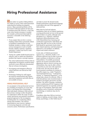 Hiring Professional assistance
�
Some indoor air quality (IAQ) problems
are simple to resolve when school personnel
understand the building investigation
process. Many potential problems will be
prevented if staff and students do their part
to maintain good IAQ. However, a time may
come when outside assistance is needed.
For example, professional help might be
necessary or desirable in the following
situations:
•	� If you suspect that you have a serious
building-related illness potentially linked
to biological contamination in your
building, mistakes or delays could have
serious consequences (such as health
hazards, liability exposure, regulatory
sanctions). Contact your local or state
Health Department.
•	� Testing for a public health hazard (such as
asbestos, lead, or radon) has identified a
problem that requires a prompt response.
•	� The school administration believes that an
independent investigation would be better
received or more effectively documented
than an in-house investigation.
•	� Investigation and mitigation efforts by
school staff have not relieved an IAQ
problem.
•	� Preliminary findings by staff suggest
the need for measurements that require
specialized equipment and skills that are
not available in-house.
Hiring Professional HelP
As you prepare to hire professional services
for a building investigation, be aware that
IAQ is a developing area of knowledge.
Most individuals working in IAQ received
their primary training in other disciplines.
It is important to define the scope of work
clearly and discuss any potential consultant’s
proposed approach to the investigation,
including plans for coordinating efforts
among team members. The school’s
representatives must exercise vigilance
in overseeing diagnostic activities and
corrective action. Performance specifications
can help to ensure the desired results.
Sample performance specification language
is provided at the end of this appendix in
italicized font.
Other than for lead and asbestos
remediation, there are no Federal regulations
covering professional services in the general
field of indoor air quality, although some
disciplines (e.g., engineers, industrial
hygienists) whose practitioners work
with IAQ problems have licensing and
certification requirements. Individuals and
groups that offer services in this evolving
field should be questioned closely about
their related experience and their proposed
approach to your problem. In addition,
request and contact references.
Local, state, or Federal government
agencies (e.g., education, health, or air
pollution agencies) may be able to provide
expert assistance or direction in solving
IAQ problems. If available government
agencies do not have personnel with the
appropriate skills to assist in solving your
IAQ problem, they may be able to direct
you to firms in your area with experience
in IAQ work. You may also be able to
locate potential consultants by looking in
the yellow pages (e.g., under “Engineers,”
“Environmental Services,” “Laboratories –
Testing,” or “Industrial Hygienists”), or by
asking other schools for referrals. Often, a
multi-disciplinary team of professionals is
needed to investigate and resolve an IAQ
problem. The skills of heating, ventilation,
and air-conditioning (HVAC) engineers and
industrial hygienists are typically useful for
this type of investigation. Input from other
disciplines such as chemistry, architecture,
microbiology, or medicine may also be
important.
If problems other than IAQ are involved,
experts in lighting, acoustic design, interior
design, psychology, or other fields may be
A
21
 