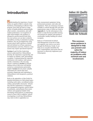 Introduction
�
Understanding the importance of good
indoor air quality (IAQ) in schools is the
backbone of developing an effective IAQ
program. Poor IAQ can lead to a large
variety of health problems and potentially
affect comfort, concentration, and staff/
student performance. In recognition of
tight school budgets, this guidance is
designed to present practical and often
low-cost actions you can take to identify
and address existing or potential air quality
problems. You can accomplish this using
current school staff to perform a limited
and well-defined set of basic operations
and maintenance activities. However, some
actions may require specialized expertise.
Sections 1 and 2 of this Guide help
schools understand how IAQ problems
develop, the importance of good IAQ, and
its impact on students, staff, and building
occupants. Communicating this important
information with students, staff, parents,
and the community is the next step,
which is outlined in Section 3. Schools
dealing with an IAQ crisis will find the
section on communication particularly
helpful. Sections 4 to 6 contain valuable
information for schools that need
assistance diagnosing and responding to
IAQ problems with inexpensive, practical
solutions.
Refer to the appendices of this Guide for
detailed information on IAQ-related topics
including mold, radon, secondhand smoke,
asthma, and portable classrooms. Schools
may find the explanations of integrated
pest management programs, typical indoor
air pollutants, and pollutants from motor
vehicles and equipment helpful while
developing school policies or pinpointing
sources of poor IAQ. In addition, schools
investigating or resolving IAQ problems
may want to refer to appendices on
basic measurement equipment, hiring
professional assistance, and codes and
regulations. There are numerous resources
available to schools through EPA and other
organizations, many of which are listed in
Appendix L. Use the information in this
Guide to create the best possible learning
environment for students and maintain a
comfortable, healthy building for school
occupants.
Refer to A Framework for School
IAQ Management in this Kit to help
you organize your work as you move
through this Reference Guide. It can
help you as you plan and define the
roles, responsibilities and actions that are
necessary to effectively implement your
IAQ program.
This common-
sense guidance is
designed to help
you prevent and
solve the
majority of indoor
air problems with
minimal cost and
involvement.
i
 