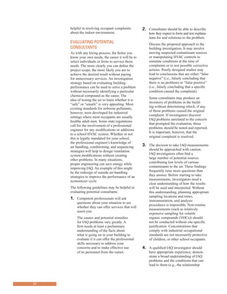 helpful in resolving occupant complaints 2. Consultants should be able to describe
about the indoor environment.
evaluating Potential
Consultants
As with any hiring process, the better you
know your own needs, the easier it will be to
select individuals or firms to service those
needs. The more clearly you can define the
project scope, the more likely you are to
achieve the desired result without paying
for unnecessary services. An investigation
strategy based on evaluating building
performance can be used to solve a problem
without necessarily identifying a particular
chemical compound as the cause. The
idea of testing the air to learn whether it is
“safe” or “unsafe” is very appealing. Most
existing standards for airborne pollutants,
however, were developed for industrial
settings where most occupants are usually
healthy adult men. Some state regulations
call for the involvement of a professional
engineer for any modifications or additions
to a school HVAC system. Whether or not
this is legally mandated for your school,
the professional engineer’s knowledge of
air handling, conditioning, and sequencing
strategies will help to design ventilation
system modifications without creating
other problems. In many situations,
proper engineering can save energy while
improving IAQ. An example of this might
be the redesign of outside air-handling
strategies to improve the performance of an
economizer cycle.
The following guidelines may be helpful in
evaluating potential consultants:
1.	� Competent professionals will ask
questions about your situation to see
whether they can offer services that will
assist you.
The causes and potential remedies
for IAQ problems vary greatly. A
firm needs at least a preliminary
understanding of the facts about
what is going on in your building to
evaluate if it can offer the professional
skills necessary to address your
concerns and to make effective use
of its personnel from the outset.
how they expect to form and test explana-
tions for and solutions to the problem.
Discuss the proposed approach to the
building investigation. It may involve
moving suspected contaminant sources
or manipulating HVAC controls to
simulate conditions at the time of
complaints or to test possible corrective
actions. Poorly designed studies may
lead to conclusions that are either “false
negative” (i.e., falsely concluding that
there is no problem) or “false positive”
(i.e., falsely concluding that a specific
condition caused the complaint).
Some consultants may produce an
inventory of problems in the build-
ing without determining which, if any,
of those problems caused the original
complaint. If investigators discover
IAQ problems unrelated to the concern
that prompted the evaluation, those
problems should be noted and reported.
It is important, however, that the
original complaint is resolved.
3.	� The decision to take IAQ measurements
should be approached with caution.
IAQ investigators often find a
large number of potential sources
contributing low levels of various
contaminants to the air. These findings
frequently raise more questions than
they answer. Before starting to take
measurements, investigators need a
clear understanding of how the results
will be used and interpreted. Without
this understanding, planning appropriate
sampling locations and times,
instrumentation, and analysis
procedures is impossible. Non-routine
measurements (such as relatively
expensive sampling for volatile
organic compounds (VOCs)) should
not be conducted without site-specific
justification. Concentrations that
comply with industrial occupational
standards are not necessarily protective
of children, or other school occupants.
4.	� A qualified IAQ investigator should
have appropriate experience, demon-
strate a broad understanding of IAQ
problems and the conditions that can
lead to them (e.g., the relationship
22
 