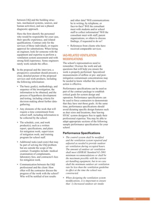 between IAQ and the building struc-
ture, mechanical systems, sources, and
human activities), and use a phased
diagnostic approach.
Have the firm identify the personnel
who would be responsible for your case,
their specific experience, and related
qualifications. Contract only for the
services of those individuals, or require
approval for substitutions. When hiring
an engineer, look for someone with the
equipment and expertise to perform a
ventilation system assessment and with
strong field experience. Some engineers
rarely work outside the office.
5.	� In the proposal and the interview, a
prospective consultant should present a
clear, detailed picture of the proposed
services and work products, including
the following information:
• 	 The basic goal(s), methodology, and
sequence of the investigation, the
information to be obtained, and the
process of hypothesis development
and testing, including criteria for
decision-making about further data-
gathering.
• 	 Any elements of the work that will
require a time commitment from
school staff, including information to
be collected by the school.
• 	 The schedule, cost, and work
product(s), such as a written
report, specifications, and plans
for mitigation work; supervision
of mitigation work; and training
program for school staff.
• 	 Additional tasks (and costs) that may
be part of solving the IAQ problem
but are outside the scope of the
contract. Examples include: medical
examination of complainants,
laboratory fees, and contractor’s fees
for mitigation work.
• 	 Communication between the IAQ
professional and the client: How
often will the contractor discuss the
progress of the work with the school?
Who will be notified of test results
and other data? Will communications
be in writing, by telephone, or
face-to-face? Will the consultant
meet with students and/or school
staff to collect information? Will the
consultant meet with staff, parent
organizations, or others to discuss
findings, if requested to do so?
• References from clients who have
received comparable services.
iaQ-related ventilation
ModifiCations
The school’s representatives need to
remember: Oversee the work and ask
questions that will help you ensure the
work is properly performed. Specialized
measurements of airflow or pre- and post-
mitigation contaminant concentrations may
be needed to know whether the corrective
action is effective.
Performance specifications can be used as
part of the contract package to establish
critical goals for system design and
operation. Performance specifications can
be used to force contractors to demonstrate
that they have met those goals. At the same
time, performance specifications should
avoid dictating specific design features such
as duct sizes and locations, thus leaving
HVAC system designers free to apply their
professional expertise. You may be able to
adapt appropriate sections of the following
sample performance specifications for your
school.
Performance specifications
•	 The control system shall be modified
and the ventilation system repaired and
adjusted as needed to provide outdoor
air ventilation during occupied hours.
The amount of outdoor air ventilation
shall meet ASHRAE Standard 62-2001
minimum recommendations or shall be
the maximum possible with the current
air-handling equipment, but in no case
shall the minimum outdoor air ventilation
rate be less than the ventilation guideline
in effect at the time the school was
constructed.
•	 When designing the ventilation system
modifications, it is important to ensure
that: 1) Increased outdoor air intake
23
 