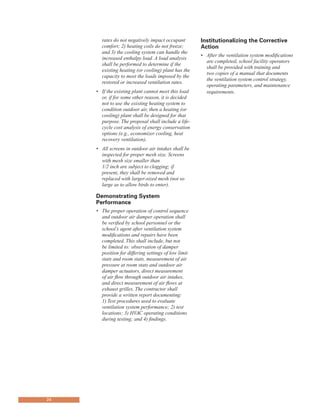 rates do not negatively impact occupant
comfort; 2) heating coils do not freeze;
and 3) the cooling system can handle the
increased enthalpy load. A load analysis
shall be performed to determine if the
existing heating (or cooling) plant has the
capacity to meet the loads imposed by the
restored or increased ventilation rates.
•	 If the existing plant cannot meet this load
or, if for some other reason, it is decided
not to use the existing heating system to
condition outdoor air, then a heating (or
cooling) plant shall be designed for that
purpose. The proposal shall include a life-
cycle cost analysis of energy conservation
options (e.g., economizer cooling, heat
recovery ventilation).
•	 All screens in outdoor air intakes shall be
inspected for proper mesh size. Screens
with mesh size smaller than
1/2 inch are subject to clogging; if
present, they shall be removed and
replaced with larger-sized mesh (not so
large as to allow birds to enter).
demonstrating system
Performance
•	 The proper operation of control sequence
and outdoor air damper operation shall
be verified by school personnel or the
school’s agent after ventilation system
modifications and repairs have been
completed. This shall include, but not
be limited to: observation of damper
position for differing settings of low limit
stats and room stats, measurement of air
pressure at room stats and outdoor air
damper actuators, direct measurement
of air flow through outdoor air intakes,
and direct measurement of air flows at
exhaust grilles. The contractor shall
provide a written report documenting:
1) Test procedures used to evaluate
ventilation system performance; 2) test
locations; 3) HVAC operating conditions
during testing; and 4) findings.
institutionalizing the Corrective
action
•	 After the ventilation system modifications
are completed, school facility operators
shall be provided with training and
two copies of a manual that documents
the ventilation system control strategy,
operating parameters, and maintenance
requirements.
24
 