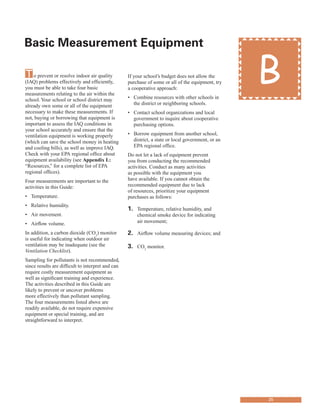 Basic Measurement equipment
�
To prevent or resolve indoor air quality
(IAQ) problems effectively and efficiently,
you must be able to take four basic
measurements relating to the air within the
school. Your school or school district may
already own some or all of the equipment
necessary to make these measurements. If
not, buying or borrowing that equipment is
important to assess the IAQ conditions in
your school accurately and ensure that the
ventilation equipment is working properly
(which can save the school money in heating
and cooling bills), as well as improve IAQ.
Check with your EPA regional office about
equipment availability (see Appendix L:
“Resources,” for a complete list of EPA
regional offices).
Four measurements are important to the
activities in this Guide:
•	� Temperature.
•	� Relative humidity.
•	� Air movement.
•	� Airflow volume.
In addition, a carbon dioxide (CO2
) monitor
is useful for indicating when outdoor air
ventilation may be inadequate (see the
Ventilation Checklist).
Sampling for pollutants is not recommended,
since results are difficult to interpret and can
require costly measurement equipment as
well as significant training and experience.
The activities described in this Guide are
likely to prevent or uncover problems
more effectively than pollutant sampling.
The four measurements listed above are
readily available, do not require expensive
equipment or special training, and are
straightforward to interpret.
If your school’s budget does not allow the
purchase of some or all of the equipment, try
a cooperative approach:
•	� Combine resources with other schools in
the district or neighboring schools.
•	� Contact school organizations and local
government to inquire about cooperative
purchasing options.
•	� Borrow equipment from another school,
district, a state or local government, or an
EPA regional office.
Do not let a lack of equipment prevent
you from conducting the recommended
activities. Conduct as many activities
as possible with the equipment you
have available. If you cannot obtain the
recommended equipment due to lack
of resources, prioritize your equipment
purchases as follows:
1.	� Temperature, relative humidity, and
chemical smoke device for indicating
air movement;
2.	� Airflow volume measuring devices; and
3.	� CO2
monitor.
B
25
 