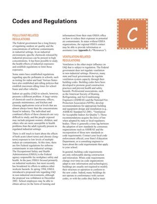 Codes and regulations
�
Pollutant-related
regulations
The Federal government has a long history
of regulating outdoor air quality and the
concentrations of airborne contaminants
in industrial settings. In an industrial
environment, specific chemicals released by
industrial processes can be present in high
concentrations. It has been possible to study
the health effects of industrial exposures
and establish regulations to limit those
exposures.
Some states have established regulations
regarding specific pollutants in schools, such
as testing for radon and lead. Various States
have also established anti-idling policies that
establish maximum idling times for school
buses and other vehicles.
Indoor air quality (IAQ) in schools, however,
presents a different problem. A large variety
of chemicals used in classrooms, offices,
grounds maintenance, and kitchen and
cleaning applications exist at levels that are
almost always lower than the concentrations
found in industry. The individual and
combined effects of these chemicals are very
difficult to study, and the people exposed
may include pregnant women, children, and
others who are more susceptible to health
problems than the adult typically present in
regulated industrial settings.
There is still much to learn about the effects
of both acute (short-term) and chronic (long-
term) exposure to low levels of multiple
indoor air contaminants. At this time, there
are few Federal regulations for airborne
contaminants in non-industrial settings.
The Occupational Safety and Health
Administration (OSHA) is the Federal
agency responsible for workplace safety and
health. In the past, OSHA focused primarily
on industrial worksites, but most recently
has broadened its efforts to address other
worksite hazards. In spring 1994, OSHA
introduced a proposed rule regarding IAQ
in non-industrial environments, although
the proposal was withdrawn in December
2001. School employees may be able to
obtain advice (in the form of training and
information) from their state OSHA office
on how to reduce their exposure to potential
air contaminants. In states without OSHA
organizations, the regional OSHA contact
may be able to provide information or
assistance (see Appendix L: “Resources”).
ventilation-related
regulations
Ventilation is the other major influence on
IAQ that is subject to regulation. The Federal
government does not regulate ventilation
in non-industrial settings. However, many
state and local governments do regulate
ventilation system capacity through their
building codes. Building codes have been
developed to promote good construction
practices and prevent health and safety
hazards. Professional associations, such
as the American Society of Heating,
Refrigerating, and Air-Conditioning
Engineers (ASHRAE) and the National Fire
Protection Association (NFPA), develop
recommendations for appropriate building
and equipment design and installation (e.g.,
ASHRAE Standard 62-2001, “Ventilation
for Acceptable Indoor Air Quality”). Those
recommendations acquire the force of law
when adopted by state or local regulatory
bodies. There is generally a time lag between
the adoption of new standards by consensus
organizations such as ASHRAE and the
incorporation of those new standards as
code requirements. Contact your local code
enforcement official, your State’s Education
Department, or a consulting engineer to
learn about the code requirements that apply
to your school.
In general, building code requirements
are only enforceable during construction
and renovation. When code requirements
change over time (as code organizations
adapt to new information and technologies),
buildings are usually not required to modify
their structure or operation to conform to
the new codes. Indeed, many buildings do
not operate in conformance with current
codes, or with the codes they had to meet
C
27
 