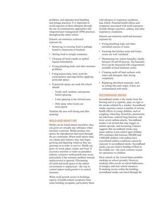 problems, and improper food handling
and storage practices. It is important to
avoid exposure to these allergens through
the use of commonsense approaches and
integrated pest management (IPM) practices
throughout the entire school.
Schools can minimize cockroach
exposure by:
•	� Removing or covering food or garbage
found in classrooms or kitchens.
•	� Storing food in airtight containers.
•	� Cleaning all food crumbs or spilled
liquids immediately.
•	� Fixing plumbing leaks and other moisture
problems.
•	� Using poison baits, boric acid (for
cockroaches), and traps before applying
pesticidal sprays.
•	� If pesticide sprays are used, the school
should:
- Notify staff, students, and parents
before spraying.
-	 Limit spraying to the infested area.
- Only spray when rooms are 

unoccupied.
�
Ventilate the area well during and after
spraying.
Mold and Moisture
Molds can be found almost anywhere; they
can grow on virtually any substance when
moisture is present. Molds produce tiny
spores for reproduction that travel through
the air continually. When mold spores land
on a damp spot indoors, they may begin
growing and digesting whatever they are
growing on in order to survive. Molds can
grow on wood, paper, carpet, and food. If
excessive moisture or water accumulates
indoors, extensive mold growth may occur,
particularly if the moisture problem remains
undiscovered or ignored. Eliminating
all mold and mold spores in the indoor
environment is impractical—the way to
control indoor mold growth is to control
moisture.
When mold growth occurs in buildings,
reports of health-related symptoms from
some building occupants, particularly those
with allergies or respiratory problems,
may follow. Potential health effects and
symptoms associated with mold exposures
include allergic reactions, asthma, and other
respiratory complaints.
Schools can minimize mold and moisture
exposure by:
•	� Fixing plumbing leaks and other
unwanted sources of water.
•	� Ensuring that kitchen areas and locker
rooms are well ventilated.
•	� Maintaining low indoor humidity, ideally
between 30 and 60 percent. The humidity
level can be measured with a hygrometer,
available at local hardware stores.
•	� Cleaning mold off hard surfaces with
water and detergent, then drying
completely.
•	� Replacing absorbent materials, such
as ceiling tiles and carpet, if they are
contaminated with mold.
seCondHand sMoKe
Secondhand smoke is the smoke from the
burning end of a cigarette, pipe, or cigar or
the smoke exhaled by a smoker. Secondhand
smoke exposure causes a number of serious
health effects in young children, such as
coughing, wheezing, bronchitis, pneumonia,
ear infections, reduced lung function, and
more severe asthma attacks. Secondhand
smoke is an irritant that may trigger an
asthma episode, and increasing evidence
suggests that secondhand smoke may
cause asthma in pre-school aged children.
EPA estimates that between 200,000 and
1,000,000 children with asthma have
exacerbated asthma conditions caused by
exposure to secondhand smoke. Secondhand
smoke can also lead to buildup of fluid in
the middle ear—the most common reason
for operations in children.
Most schools in the United States prohibit
smoking on school grounds. However,
smoking often occurs in school bathrooms,
in lounges, and near school entrances.
If smoking occurs within the building,
secondhand smoke can travel through the
30
 